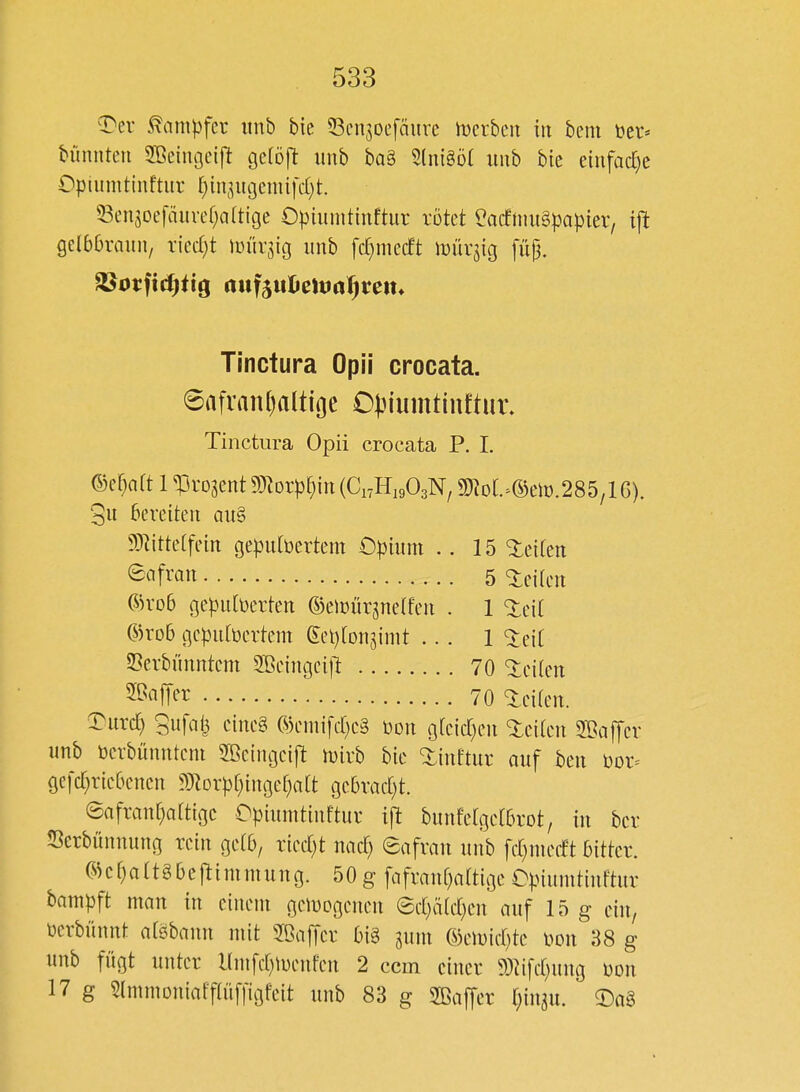 ^^ev ^am^fer iinb bic 53en5oefäure h)crbeu in bem ber« bünnten 2ßeiiU3eift gelöft imb ba§ 5(nigö( unb bie einfad)e Opiumtiuftur f)in3iti3emifcf)t. ^3en5oefäiircf;a(tige Opiuintinftur rötet ^acftnuSpapier, i\t Qübbxaun, xkd)t rnüv^ig imb fdjmecft it)ürjig füjj. Tinctura Opii crocata. 6afran[)altioe C}3iumtiuftur. Tinctura Opii crocata P. I. mjait 1 ^^ro^ent Wloxp^)m {C,,U,,0,'N, 5CRoL^©eH).285/l 6). 5it bereiten au§ 9)^ittetfein geputbertem Opium .. 15 leiten fi'fiit 5 leiten ®ro6 gepulverten ©eiüürjnetfen . 1 <:ieit ©ro6 gcpubertcm eet)[on3init ... 1 ^eit Cerbünntem SBeingcijt 70 ^ei(en ^M^^ 70 leiten. ^urc^ Sufalj cine§ ©emi[cr)c§ üon g[eid)en <:iciten SOaffcr unb Dcrbünnteni 2ßeingei|^ n)ivb bic ^inftur auf ben ))or^ ge|d)ric6encn ?inorpt)iugeC)a[t gc5rad)t. ®afran[)attigc Opiumtiuftur ift bunfelgctbrot, in bor Scrbünnung rein ge(6, ried)t und) eafran unb fcr^nuTft bitter. ®cf)attgbeftimmuug. 50 g fafrau[)a(tige Opiumtiuftur bampft man in einem gemogenen @ct)äfd)en auf 15 g ein, Derbünnt afsbann mit SBaffcr big jum ©emict^tc i^on 88 g unb fügt unter Hmfd^menfen 2 com einer 9)^i[d)ung üon 17 g Slmmoniafftüffigfeit unb 83 g Sffiaffer {;in^u. ©aS