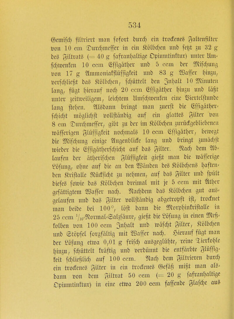 ©emifcf) fittriert man fofort biird) ein trocEeneä galtenfittev ijDU 10 cm ©urc^ineffer in ein ^ö(6cf)cn nnb fe|t 32 g be§ 5i(trat§ {= 40 g [afvan[)a[tigc Opiunitinftur) nnter Um- fd)lt)enfen 10 ccm g[[igät()er nnb 5 ccm ber 9}Zifd)ung mx 17 g Slmmoniafpffigfeit unb 83 g SBaffer (jinjU/ üeifc^tie^t ba§ ^^D(bd)cn/ [d)üttelt ben ^wijalt 10 9?anuten lang, fügt ()ievauf noc^ 20 ccm S[[igät[)er ()insu unb lä^t nnter jcitmeitigem, teii^tem l(m[d)n)enfen eine 5Sierte[jlunbe lang jle[)en. 5l[§bann bringt man snerjl bie (Ef[igätt)er^ [d)id}t möglid)!! üollftänbig auf ein glatteä pter mi 8 cm 5)urd)mef[er/ gibt ju ber im ^Dtbd)en jurndgebtiebeneu iDäfferigen glüffigfeit nDd)ma[§ 10 ccm (Ef[igätt)er; belegt bie 9)ti[d)ung einige Slugenbüde lang unb bringt gunäd)ft njieber bie (gffigätf)er[d)id}t auf ba8 gitter. 9lac^ bem Slb- laufen ber ät[)erifd)en glüffigfeit gie^t nmn bie mäjTerige l^ofung, Dt)ne auf bie an ben SBänben be§ ^Dibd)en§ r)aften» ben ^rijlalle giüdfic^t gu ne()men/ auf ba§ gilter unb fpült biefeg fotoie ba§ ^ölbd)en breimal mit je 5 ccm mit 5itl)er gefättigtem SBaffer nad). 5^ad)beni bag ^ötbd^en gut au§^ gelaufen unb ba§ gilter üollftänbig abgetropft i|l/ trodnet man beibe bei 100°, löft bann bie 93^orpl)infriftalle in 25 ccm 7io'5)^ormal=eatsfäure/ giej3t bie ßbfung in einen mfy- folben Don 100 ccm 3nl)olt unb inäfc^t gilter, ^Dlbd)en unb ©topfel forgfältig mit Söajfer noc^. hierauf fügt man ber ebfung etiua 0,01 g frifc^ auggeglül^te, reine «üerfol^le l)inju, fc^üttelt fräftig unb öerbünnt bie entfärbte glüfftg^ feit fc^liej3lid) auf 100 ccm. 5lac^ bem filtrieren burc^ ein trodeneg gilter in ein trodeneg ©efäj3 mi^t man alg- bann öon bem giltrat 50 ccm (= 20 g fafrant)altige £)|)iumtinEtur) in eine etlra 200 ccm foffenbe glafc^e auS