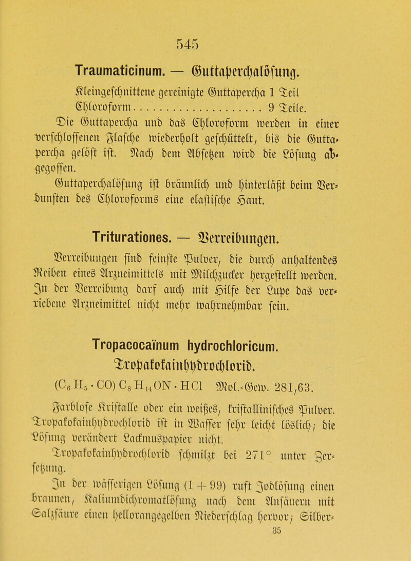 Traumaticinum. — ®utta(3erc()aIöfuno- ^(eingefd}mttene gereinigte Guttapercha 1 %üi (Ef^toroform 9 ^eile. T^ie ©uttaperd)a uub ba§ (£f)(oroform iüerbeit in einet ■berfc^roffencu 5(afcr)e mieber^oit gefd)ütte(t, 6i§ bie ©utta» perd)a gefoft ift. 9iad) bem Sl6fe|en wixb bie Cöfnng al* gegoffen. ©iitta).u'rd;alüfung i|^ bräunUch r)intertäp beim SSer* iunj^en be§ e()lorofDrm§ eine etaflifc^e ^aut. Triturationes. — 5ßeiTcibimgen» S3errei6uugen [inb feinj^e ^ufüer, bie burd) anr^altenbeä Reiben eine§ SlrjneimittcfS mit g]Ri(d)5U(fer I)crge|]teltt iDerben. 3n bcr SSerreibring barf aiic^ mit $i[fe ber Öupe ba§ üer* ricbene Slrgneimittet nid)t me[}r ii3al)rne[)m6ar fein. Tropacoca'mum hydrochloricum. (CeH5.CO)C8HHON.HCl Wlol-^mv. 281,63. garblüfe ^riftaile ober ein li)ei|3e§, friftadinifd^eä ^utüer. '3:rDpafüfain[)t)brod}(Drib ift in 2ßaf[er [e[)r (eid}t tö§ad)/ bie ^üfuug üeränbert CatfmuSpapier nid)t. XrDpafDEainr;l)brüd)(ürib fd)mi[5t bei 271° unter ger^ [etjung. 3n ber U)ä[ferigcn l^öfung (1 + 99) ruft ^übtöfung einen braunen, S^'aliunibid)romatrD[ung nad) bem 5lnfäuern mit eat^fäure einen r^ellDrangegelbcn 5^ieberfd)lag ija^ox; ©itbcr^ 35