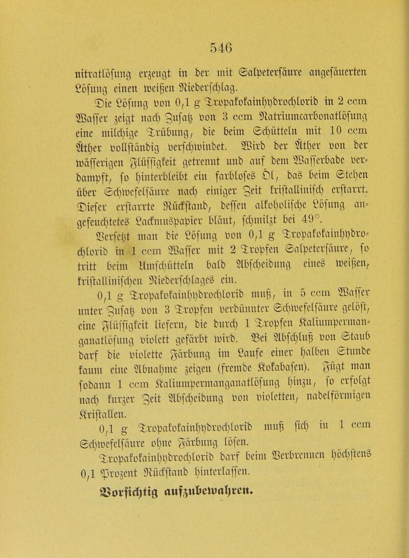 nitrattöfiing crjciU3t in ber mit ©ol^jeterföure angefciuerten Cöfung einen iüeifen 5lieberfc^lag. 'Dk Cofung bon 0,1 g 'i.rDpafDfain^t)brod[)lDrib in 2 ccm 2Ba[[cr geigt nadj ^ufal} üon 3 ccm ^RatriumcarSonattofung eine nii[d)ige Trübung, bie beim ec^üttetn mit 10 ccm tt^er üoßftänbig üerfd^minbet. 2Birb ber Sltf)er toon ber maserigen Ö^üffigfeit getrennt unb auf bem 2ßafferbabc öer- bampft, fo t}interbteibt ein farblofeä ti, ba§ beim ©tcf)en über ec^mefetfäure nact) einiger Seit friftaliinifd) erftarrt. ©iefer erftarrte ^Rücfftanb, beffen alfDf)Da[d)e Cbfung an- gefeuchtetes CacfmuSpaipier bläut/ fd}milst bei 49°. SSerfcht man bie ^ofung üon 0,1 g 'iropafofainhi^bro- c^lorib in 1 ccm 5Baf[er mit 2 Ixop^tn ©atpeterfänre, fo tritt beim Hmfdüttetn batb 5lbfd)eibung eine§ meif3en, friftaUinifd)cn 9^ieberfd)fage§ ein. 0/1 g <5:rDpafDfainbi)brod)lorib mn|5/ in 5 ccm 2Baffer unter 9ufai^ öon 3 ^itropfcn üerbüunter ©d)iuefel[äure gctoft, eine Öfüiftgfcit aefern, bie burc^ 1 tropfen italiumpcrman- ganatlöfuug üiotett gefärbt mirb. 53ei 5lbfchluj3 mx ©taub barf bie üiclette gärbung im Saufe einer t)atben etxmhc faum eine Slbnaf}me geigen (frembe ^ofabafen). ^nigt man fobann 1 ccm ^atium^jermanganatlöfung ijmiu, fo erfolgt nach furger Seit 2lbfd}eibung üon inoletten, nabetförinigen ^riftallen. 0,1 g Xropafofaint)t)brod)(orib muf fic^ in 1 ccm ©chmefelfäure o^ne gärbung tofen. ^ropafofain[}i)brDd)lorib barf beim SSerbrenncn t)öcbl^cnS