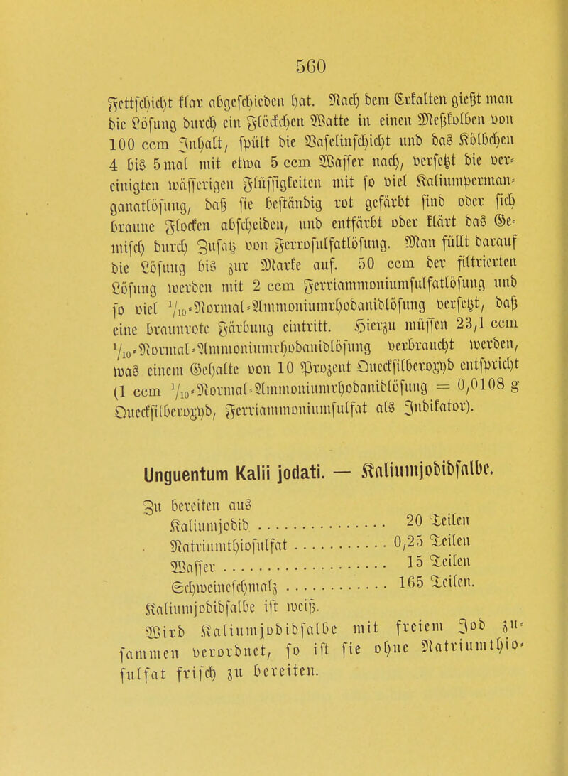 5G0 gcttfcr)id)t f(ar aOocfcbiebcu ijat 9iad) bcm (Srfatten giep nmn bic eofung biird) ein ?-[ö(fd)cn 5ßattc in einen 9)lc|3foI6en m\ 100 ccm ^\\[)ait, [pütt bie S3Qfcan[d)id)t unb ba§ mMjm 4 bi§ 5ma[ mit etma 5 ccm Sßaffer nac^, ücrfe^t bie üci-- einigten mdiTerigen glüffigfeiten mit fo öiel ^aüumperman^ ganattüfung, ba^ fie bejlänbig rot gefärbt [inb ober fid) branne gtocfen ab[d)eiben/ unb entfärbt ober flärt ba§ ©e= mifd) burd} Sufol} mi gerrofulfatlöfung. ^TRan füllt barauf bic Cöfung bisi jur SD^arfe auf. 50 ccm ber filtrierten Cbfung luerbcn mit 2 ccm gerriammoniumfulfatlöfnug unb fo Diel 7io«9iormal'5lmmDniumrt)obaniblöfung oerfel^t, baf3 eine braunrote ^[\ärbung eintritt. s:>k\-iu müffen 23,1 ccm 7io'?Rormal=5tmmoniumvl}Dbaniblbfung oerbraud)t luerben, n)a§ einem a^el)atte oon 10 ^projent £)uedfi[bero£i)b entfprid)t (1 ccm 7io'9^ormal^5lmmomunirt)Dbaniblöfung = 0,0108 g QuedTilbevDj;l)b/ gerriammoninmfulfat al§ ^nbifator). Unguentum Kalii jodati. - ^aliiimjDbibfalbe. 3u bereiten au§ ^aliumiobib 20 ^icilen . 9^atriumtt)iDfulfat 0,25 teilen SBaffer •••• IS'iciten 8d)n)einefd)ma(5 leiten. ^aliumjobibfalbe \\i m\^. 2öirb ^aliumiübibfalbc mit freiem ^ob ju^ fammen oerorbnet, fo ift fic Dt)nc 9latriumtl)io^ fulfat frifc^ bereiten.