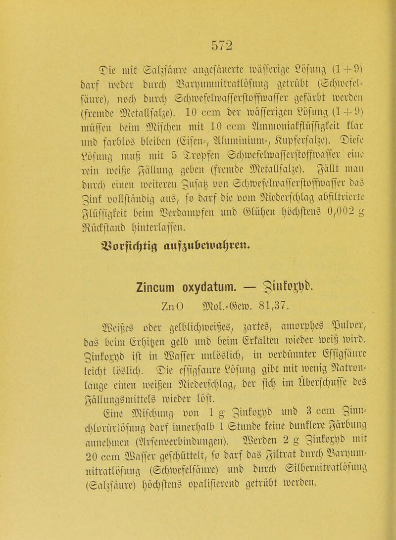 ^ic mit Safpuve außcfäucvte luälTcrißC ?öfiuu] (1 + 0) barf lucbcv buvd) 33avl)unmitrat[Dfuiu3 c\dx\\ht {^djm^cU [äure)/ itod) burd} ©d)ivefe[iDa[[cvftDffH)a[fer gefärbt lucvbcii (frcmbc 9)tctaafalje). 10 ccm ber lüä[[crigcii Höfling (1 + 9) niüf[eu Ocini ?D^ifd)Cii mit 10 ccm 5humouiaf[Iü[[igfcit ftav nnb favb(o§ btcibcii ((Sifeu=/ 5l(uminium=/ ^Itpfcvfaljc). T)icfc Öüfuug mui3 mit 5 Xropfcu ©d)iDcfchuajTevftoffum[[ev eine rein \m\]C r^äüuug geben (frembe ^TietaUfalje). ^-nflt mau burct) einen lueitercn ^ufalj Don @d)n.H'fehua[fevftDffamjyei- ba?^ ginf üüUltänbig anS, [o barf bie mn 51iebev[d)lag abfdtvievtc ^•tüffigfeit beim Sevbampfen nnb mdjm l)bd)\tm§> 0,002 g Dviidftanb f}inter(a[[en. ^orftrf)tig auf5ttl>ciuar)veju Zincum oxydatum. — 3into^l)b. ZnO g)M.»®en). 81/37. 2Beij3c§ ober gelblid)meif3e§/ sarte§/ amor^)[)e§ ^ufDer, ba§ beim (?rt)il^ett gelb nnb beim (Srfatten ivieber ireifj mirb. giii!o5t)b ijl in SOaffer iinlDätid), in üerbünnter (Sffigfmirc Icid)t löSlid). 5)ie effigfaure Cöfnng gibt mit menig 9^atron» tnnge einen meijien ^rticberfd^tag, ber ftc^ im llber[d}u]ie be§ gäl(ung§mittet§ mieber (oft. (Sine 9Tii[c£}ung m\ 1 g 3infDj;l)b unb 3 ccm 9inn= d)lorür(öfung barf inner[)ai;b 1 ©tunbe feine bnnflerc Färbung annebmen (5lrfenüerbinbnngen). Sßerbcn 2 g 3info5l)b mit 20 ccm 2ßalTer gefc^üttelt, fo barf ba§ giltrat bnrd) 53an)nm= nitratlöfung (©d)mefelfänrc) unb bnrd) eitbernitratlbfnng (eatsfäure) [}öd)[tcn§ opatifierenb getrübt mevben.