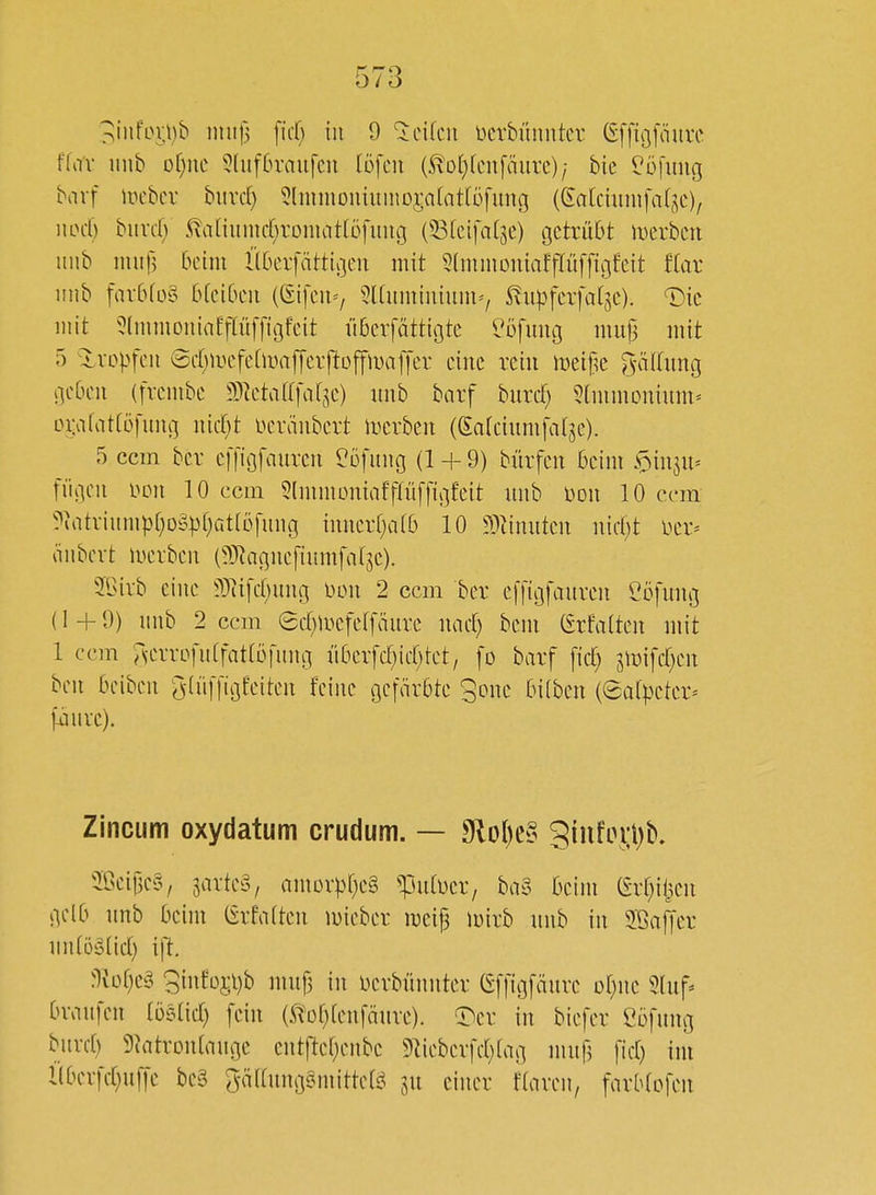 3infoi;i)b imifj \\d) in 9 licikn ücrbüniitcv (Sffißfmivc ffa'v iinb or)nc 5(uf6rnu[cu töfcn {^o[}fcu[äure)/ bie ^öfung biivf mhcv hxixd) 5lnmioniuniDj;a(at[üfimc3 ((^a(ciunifa(jc)/ wd) hnxd) ^aihm\d)xom(\ttö\iniQ (^(eifatse) getrübt merbcn imb muH l'lOcvfättigen mit 5(mmDiiiaffIüffigfeit tiax iiub far6fo§ bfci6cii ((Sifeu'/ Slüimuüum''/ ^iipfeifat^e). T)ic mit 5(mmoiiiaff(ü[figfcit überfättügtc ^'ofmig mujj mit 5 Xropfcu Srf^mcfehimjycrftüjfmalJcr eine rein itjeif^e ^-äftung gcOcit (frcmbe 9)]etaf(|\i[5e) unb barf hnxd) 5(mmDuium» DiMfattüfung uidjt lu'räiibcrt merben (eafciumfalje). 5 ccm bcr cffigfaurcn ?öfinig (1 + 9) bürfeu beim ^»iuju» fügcii i>cn 10 ccm 5(mmoniafffü[figfeit uiib i)DU 10 ccm ?uitriumpr}o§pf)Gt(ü[uiig imierf^alb 10 ^D^inutcn iiid)t Dcr^ oiibcvt merbeii (^JRagucfiumfalje). ?Birb eine ^}^ifc(;nng Don 2 ccm ber effigfauren ^öfung (1 + 9) mib 2 ccm Scf))ycfe[[äure nacf) bem (£rfa(ten mit 1 ccm ^^errofitlfatrofung n6erfc(}ic[)tet, fo barf fiel; smifd^en bcn bciben ^(üffigfeiten feine gefärbte 3one bifben (Salpeter' Zincum oxydatum crudum. — 9lol)e§ giufoi:l)b, 58eii3e§, jarteS, amDv|)f)e§ ^utuer, ba§ beim (frfjihcn gelb nnb beim (£rfa(ten mieber mcifj nnrb nnb in 5öa^er iiiifö^oüct) ift. Txüijc^i '^intop.jh mnf3 in berbünnter (^ffigfäure ot^ne 5luf* bvaufen ibeiid) fein (^'of)(enfänre). ^T^er in biefer öofung burd) 9^atron^auge entfte[;eiibe 9iiebcrfd)(ag nutj] fid) im l(berfcf)uffe be§ gä((ung6mitte(j^ in einer tlaveu, farblofen