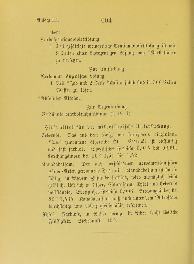 ober: S^arbofgentianaDiolettfofung. 1 ^ci[ gcfättigte n^eiiigeiftige ®cntianaüio(ett[5fuiig ill: mit 9 %tihn einer 5iprojentigcn ßöfimg dou *^arbolfäurc gu ücr[e^en. gut (fntiärbiuig. 25crbünntc i!ugoifc[)c ßö[img. 1 5:.eit *3ob iinb 2 %d[t *^a[iuiniübib [iub in 300 %dUn Saffcr ju löfeii. *5lb[ofiitei- 5afD[)o(. ©cgeiifärbuiig. SSevbünnte ^arbolfur^finföfiiug (f. IV, 1). i3ilfämittc[ für bie mifrDfEopi[d)e Untetfiic^ung. (Sebetnol. 2)a§ au§ bcin ^oi^z üou Juniperus virginicana Linm gewonnene ät[}cri|d)e Ö(. (Ecbernöt i|^ bicfflüffig nnb faft m^io^- @pe5ififd)c§ ©eiuicbt 0,945 6i8 0,960. 53red)ung§inbc5 bei 20° 1,51 6i§ 1,52. tnnababaffam. T)er au§ oerfd)iebencn norbameriEanifd)cii Abies'Sitten gettDonnene ^cr))cntin. ^Mnababaifam ifl burd)^ fic^tig, in fti[d)em ^uftanbe fatblo§, tt)itb aamd[)lic^ [eid)t gcfbüc^, löjt [id) in 3lt[)et, (E[)[Drofotm, Sijtol unb ßebetnoi öoajtänbig. ®pesifi[c^e§ ©eiuic^t 0,998. 53tcd;ung§inbe£ bei 20° 1,535. ^anababaifam tmi§ auc^ unter bem Mtoifopc burcb[id}tig unb ßöHig g[cic^mä|3ig erfd)einen. 3ei)to[. garbioje, in ffiaffct tuenig, in leid)t löStid^c ?5(üffigeeit. @iebc^3unft 140°.