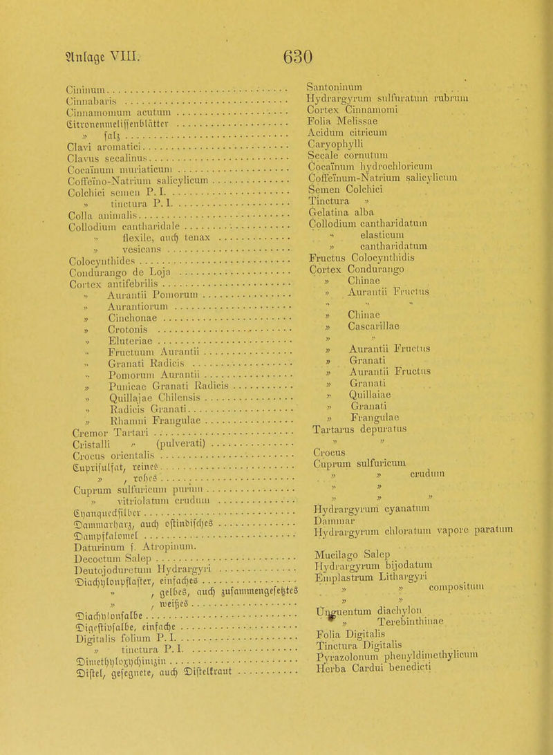 Ciniimni Santoniinun r/iniuibaris Hydi'argyrum sulfni'atuin rubruui Ciim'auioiiiuni acutum Cortex Cinnaiiioini Gitvoiunmcliiienblnttcv Folia Melissae , Acidum citricum Clavi aromatici Caryophylli Clavus sec-aliim.K Seeale cornutniu Cocaunini imiriaticuiii CocaTiinin liydrocliloncum Coffeino-Natnuui salieylicum CoHeTnum-Natrium salicyliciiiii Colchici semcu P. I Semen Colchici tinctura P. 1 Tinctura -> Colla aniiiialis Gelatiiia alba Collodium cantliandale • Collodmm cantharidatum flexile, ouc^ tenax  elasticum V vesicans  canthai-idatum Colocyiitliides Fructus Colocyntliidis Coiidurango de Loja Cortex Conduraiigo Cortex autifebi ilis'. » Chmae Aurantii Poiiiorum • Aurantii Tniclus  Aurautioruiu Cinclionae '> Chiiiae V Crotonis » Cascanllae •> Elutci-iae  FriK'tuum Aurantii » Aui-antu In'nrius Granati Radicis » Granati PomoruiH Aurantii » Aiu-antu iructus » Pnnicae Granati Radicis » Grauati Quillajae Chiiensis  Quillaiae Radicis Granati  Granati Rhamni Frangulae  Frangulae Cremor Tartari . Tartarus depuratus Cristalli (pulverati)  Crocus orientalis Crocus eupiifuliat, rcince- Cuprum sulfuricum ; ' t.fn-J  » •'1' Cuprum suU'uricum purum   » vitriolatum crnduni    &>)niiqiicctfilbcv Hydrargyrum cyanatum ^ammavlwv?, aud) cftinbifdicä Danuuar ©Impffal.nfcC Hydrargyum chloratun. vapore paratum Daturinum f. Atropinuni. ., o , Decoctum Salep Mucdago Salep Deutojoduretum Ilydrargyi'i Hydrargyrmn biiodatum <Diad,i;[onpf[Qfter, ci.nad)e3 En.plastrum Litha>'gyi-i . , gelbcg, nuc^ jufammengcfeliteä - » compositum » , weites ^.^  ,. /' , ®iarf)l)lonfa[6e Ui^uentum d.achy^on <Dic,>fUaI&e, einfache ^T t,- Terebmthn.ae Digitalis folium P. I Foha Digitalis » tinctura PI Tinctura Digitalis ©i,i,ct[,l,loj;l,d,in,äiu . .: Pyrazolomnn phenyldimcthyl.cum ©iflet/aefcQnetc, «uc^ ©iltel£raut Herba Cardm benedicti