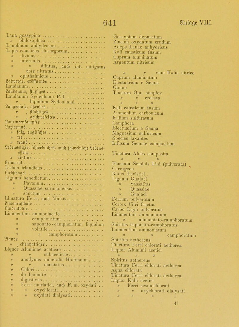 Lana gossypma Gossypiiim depiii-atum » pliilosophica Ziiiciiiii oxydatuin cj'udum Laiioliimin aiiliydi-iciiin Adcps Laiiae aiiliydricus Lapis causticus ehimrgorum Kali causticum fusum » diviiius Cuprum aluiiiiiiatum » inlenialis Ai'gentuni iiitricum » » dilutus, Qiuf) iiif. initigatus ober uiti-atus » „ cum Kalio Jiitrico » ophthalmicus Cuprum aluminatum Cntroei-Ge, eröffuenbe Electuarium e Scuna Laudaimm Opium Caubniuiiiv flfilTiiie^ Tiiictura Opii simpIex Laudaiiuiu Sydeiihaini P. I „ „ crocata » licjuidum Sydeiihaini » » » Caugcnfarj, ä^cubeä .. Kali causticum fusum * , flüd)ti9Cg vVmmonium carbonicum » , gcfdjiucfeltcS Kalium sulfuratum «oiirinccnfnmpfer Camphora ^aS'tTO'uä Electuarium e Senna » fntj, eiigüfc^cä Magnesium sulfuricum  Species laxantes » tränt Infusum Sennae compositum CebcnSclisir, fcf)iucbifrf}eg, and) fd)njcbi|d;e üebcuä- •^ff^} Tinctura Aloes composita » tinftur » » „ ^linmeU Placenta Semiiiis Lini (pulverata) Liehen irlaiidicus Can-ageen Cicbftcngel Radix Levislici . Lignum benedictum Lignum Gunjaci » Pavaiium » Sassafras » Quassiae suriiiameiisis » Quassiae » sanctum » Gunjaci Limatura Ferri, nud) Martis Ferrum pulveratum eimonenfd)a[c Cortex Citri fructus Ciiibento(}(c Carbo Ligni pulveratus Lhiimentum ammoniacale Liniinentuin ainmoiiiatum  caniphoratum » aminoiiiato-camphoratum » sapoiiato-caniphoratum liquidum Spiritus sapoiiato-camphoratus » volatile Liiihnentum aminoniatum » » caniphoratum » „ caniphoratum Cinnoi-' Spiritus aethereus » , cifciiljaltigcr Tinctura Ferri chlorati actherea Liquor Aluniiiiae aeeticae Liquor Alumhiii acetici » » subaceticae » » » » anodynus inineralis Ilolfmaiiiii Spiritus aethereus » » martiatns Tinctura Ferri chlorati aethcrca » Chlori Aqua clilorata » de Lamotte Tinctura Ferri chlorati aethcrca » digestivus Li(|uor Kalii acelici » Fci-ri Jiiui'iatici, nud) F. in. oxydati . . » Ferri sesciuichlorati » yy oxyclilorati „ „ o.xychlorati dialysati » yy oxydati dialysati » >. » „ 41