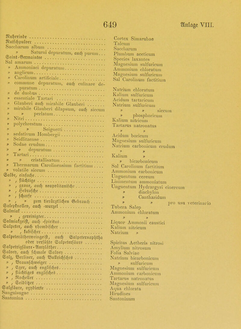 SRu^rrinbc 9{ittfrf)pu[ücv Saccliariim albuiu » SatuiMii dcpuratmii, nucf; ijui-uiii... ©nint'Sermaintce Sal aiiiai'uin » Ammoniaci depuratimi » aiigliciiin » Caioliiium artificialc » coniiiuiiie depiu-atuiii, aucf) ciiliiiare de- puratiim » de duohus » essciitiale Tartari » Glauberi niirf} iiiiral)ile Glaiibei'i » micabile Glauberi dilapsiiin, aud) siccum » » perlatum » Niti-i » polychrestum » » Seigiietti » Sedativum Honibei'gii » Seidützense » Sodae cruduni » » depuratuni » Tartari » » cristallisatuin » Therinarum Caroliiiensiuiu factitiuiii .... » volatile siccum SalBe, cinfad}c » , flüc[)tige » , c\raiic, nuc^ neapolitaiiifdjf » , Öcbrafdje » I f<^nvfe » / » jum tievärjtlic^cn ©cbraucf) 6n(cpfiio[[en/ aui) ''m\x^d ©ainiiat .9 , gereinigte); ©afmiafcjcifl, and) .fpiritue ©alpctcr, aud) r^ombifc^cr » , tu6ifd)cr Salpetcrätf)ci-n)eiiigeift, auc^ ©alpcternnp[)t^a ober uerfiiötc Salpetcrfnurc Safpetrigfäure« Slim)lntf)ev Sa(Det), aw&i fc^innre Sntuel) Snfj, ©cvfiiicr, aud) SßuUridjfdjcä » f 53raunfd)iDeigcv » , Cger, auc^ eng[ifd)cä » , fliid)ttgc8 cnglifd}fä » , S)Jod}e(Icr » , Seibli^cr ©aljfäure, osybiertc Saiiguisugao Santonina Cortex Simarubae Talcuui Sacciiarum Plumbum aceticum Species laxautcs Magnesium sulfuricuni Amuionium cliloratum Magl 1 esium sulfuricii 111 Sal Caroliuum factitium Natrium chloratum Kalium sulfuricum Acidum tartaricum Natrium sulfiu'icum » » siccuiu » phosphoricum Kalium niti-icum Tartarus natrouatus » » Acidum boricum Magnesium sulluricum Natrium carbouicmn crudum » » Kalium » » bicarbonicum Sal Cai'oliuum factitium Ammonium carbouicmn Unguentum cereum Linimentum ammoiiiatum Unguentum Hydrai-gyri cinereum » diachyloii » Cantliaridum » » pro usu \ eterlnai'io Tubera Salep Aumionium chloratum » » Liquor Ammonii caustici Kaliuni nitricum Natrium » Spiritus Aetheris nitrosi Amylium nitrosum Folia Salviae Natrium bicarbonicum » sulfuricutn Magnesium sulfuricuni Amnionium cai'bonicuin Tartarus natrouatus Magnesiuni sulfui'icuni A(|ua chlorata Ilii'udines Santouinuni