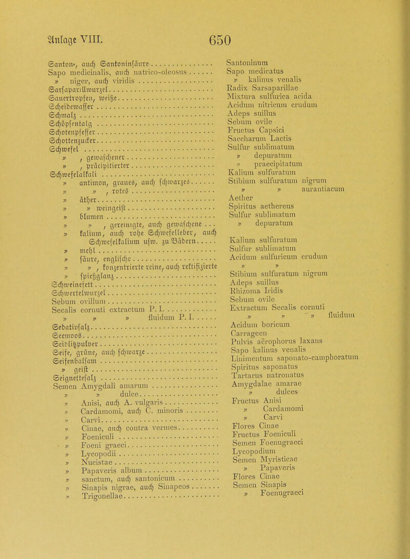 Santon«, audj ©antoninfäurc Sapo mediciiialis, aucf) iiatrico-oleosvis » nigei', aud) viridis SarfapoviUanirjci ©nuertiDpfcn, toctjje Scf)eibctunf[ev (£d)mal3 Sc^öpfontalfl Sd)Dtcnpfcffer Sc^ottcnjurfcr Sd)rocfcl » f Qewa\d}enn » , pvncipitiertcr ©rfjrocfclalfali » antimoii, gvniiee, nud) fdiiuavjcä » » I rotcö » ätr;cr » » weingcift » blumcn » » , gctciuißtc, aitd) gciiiofd)cnc .. . » fatium, nud) i-o()e ©d)\i.icfcl(cbci-, nud) ®d)n.iefeltaüum ufro. ju ?3äban » mc()[ » [a\m, cngliid)c » » , foiijeuhicvtc reine, auc^ rcftifijievtc » fpicßglnuj Sc^a'eincfctt ©djaicrtcduurjel Sebum ovillutii Secalis coi'iiuti extractum P. I y> V » fluiduin P. I ©ebntiufals ©CCIU0D8 ©ciMifepuluev ©eife, ßtüne, nud) fd)iunväe ©eifcubnlfoiu •. » gci|i ©eigncttefnij Seinen Amygdali amarum » » dulce .V Anisi, nud) A. vulg^aris » Cardaniomi, aud) C . niinoris V Carvi V Cinae, nuc^ contra vernies » Foeniculi » Foeni graeci » Lycopodii » Nucistae » Papaveris albmn K sanctum, nud) santonicum i> Siiiapis nigrae, nud) Sinapeos ■ » Trigonellae Santoninum Sapo niedicatus » kalinus veualis Radix Sarsaparillae jMixtui'a sulfurica acida Acidmn nitricum crudum Adeps snillus Sebum ovile Fructus Capsici Saccharmn Lactis Sulfur subliinatum » depuratiim >• praecipitatuui Kalium suU'uratuni Stibiuni sulfuratuni nigruni » » aurantiacuni Aetlier Spiritus aethereiis Sulfur subliinatum » depuratum Kalium sulfuratum Sulfur subliniatum Acidum sulfuricum cruduui » » Stibium sulfuratum nigruin Adeps suiUus lihizoina Iridis Sebum ovile Extractum Secalis cornuti >, » » fluiduiii Acidum boricum Carrageen Pulvis aerophorus laxans Sapo kaliuus veualis Linimentum sapouato-camplioratuni Spiritus saponatus Tartarus natronatus Amygdalae amarae » dulces Fructus Anisi » Cardainomi » Carvi Flores Cinae Fructus Foeniculi Semen Foenugraeci Lycopodium Semen Myristicae » Papaveris Flores Cinae Semen Sinapis » Foenugraeci