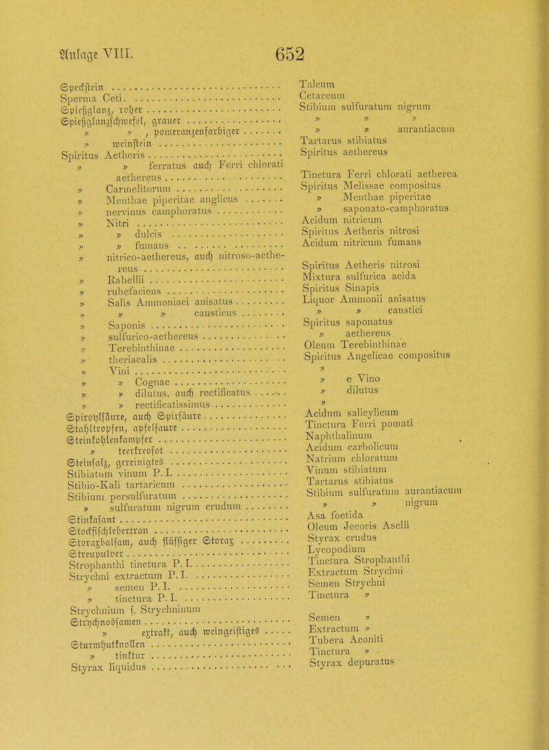 » Spccfilein Talcum Sperma Ceti Cetaceuiu iSpicfjfilnnä, vo[)cr Stibium sulfuratum nigratn ©pic^glniiäfdjaiefcl, grauer    ,, ,> I poincranjcnfniBigci; » » aurantiacum » »cinftcin Tartarus stibiatus Spiritus Aetheris Spiritus aetliereus » ferratus aud) Ferri cliiorati aethereus Tinctura Ferri chlorati aetherea Cannelitorum Spiritus Meiissae compositus Mentliae piperitae anglicus » Meiitliae piperitae uerviiuis caiiiplioratiis » saponato-camphoratus jvji).pi Acidum nitricum V dulcis Spiritus Aetheris nitrosi » fuiiiaus Acidum nitricum fumans nitrico-aethereus, auc^ nitroso-aethe- j.g^s Spiritus Aetheris uitrosi j^j,],gllii Mixtura sulfurica acida rubefaciens Spiritus Siuapis Salis Anuuoniaci anisatus Liquor Ammonu anisatus >, causticus » » caustici Saponis Spiritus saponatus sulfurico-aethereus » aethereus Terebinthinae Oleum Terebiuthuiae tiieriacaüs Spiritus Angelicae compositus Vini » Cognac » e Vmo » » dilutus, aud) rectificatus » dilutus » » rectiücatissimus » epirolitfäure, aud) ©pivfduvc Acidum sahcyhcum _ eta[)ltvDpicn, npfclfoure Tinctura Fern pou.ati ©tciuEDhlentampfcr Naphtlialuuu.i ^ tccvfrcofot Acidum carbolicum Steinfntj, acrciuigtcä Natrium chloratum Stil/iatum vinum P. I Vii.um stib.atum Stibio-Kali tartaricum Tartarus stibiatus Stibium persuiluratum Stibium sulfuratum aurantiacum » » sulfuratum nigrum crudum  » niffrum etintafant ;^sa foetida ®tDcffifd)[c&cttrau Oleum Jecoris Aselli ©toraibalforn, aud) Pffiger ©toras Styrax crudus etve«pul«er Lycopodium Strophauthi tinctura P. I Tinctura Strophanthi Strychni extractum P. I Extractum S rychm » seinen P. I Semen Strychni tinctura P. I Tinctura » Strychnium f. Strychnuium 6ti;l)d)noäi'amcn Semen » ,> crti-att, aud) wcingeiftigeg Extractum » ©tum[)utfnoacn Tubera Aconit. tinttur linctura » ■ Styrax liquidus Styrax depuratus