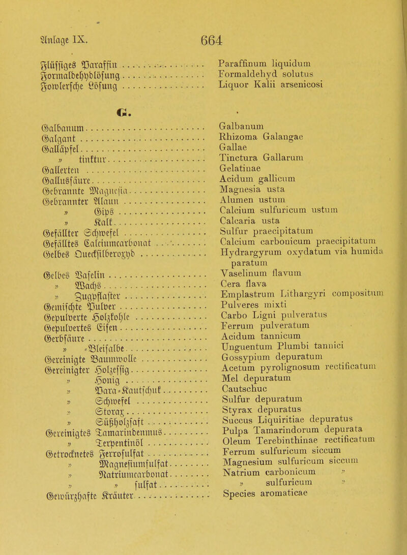 ^lüffigeS «Paraffin Paraffinum liquidum gormalbel^l^blöfung Formaldeliyd solutus gomlerfc^e ßöfung Liquor Kalii arsenicosi ©albanutn Galbanum ©algant Rhizoma Galangae ©aUäpfel Gallae » tiuftur Tinctura Gallarum ®a Herten Gelati uae ©alluSfäurc Acidum gallicum ©ctn-anntc 2)iagiic|ia Magnesia usta (Gebrannter 9(Iann Alumen ustum „ @ip§ Calcium sulfuricum ustum » ^alt Calcaria usta ©efdlltcr ®d)mefel Sulfur praecipitatum ®efältte§ Galcinmcarbonat . . .■ Calcium carbouicum praecipitatum (Siel6e§ Onecffi(6erosi)b Hydrargyrum oxydatum via humida paratum @c[bc§ 33afelin Vaselinum tlavum .V 9Bac{}§ <^era flava » gugpflafter Emplastrum Litliargyri compositum ©emifc^te ^lulüer Pulveres mixti (Gepulüertc ^ol^Mjk Carbo Ligni pulveratus @epu[üerte§ (Sifen • Ferrum pulveratum ©erbfänrc Acidum tannicum » »^Bteifalbe Unguentum Plumbi tannici ©ereinigte SSaunimoUc Gossypium depuratum bereinigter ^ol^effig Acetum pyrolignosum rectificatum ;> 5onig Mel depuratum » <Dara»totid)uf Cautschuc » (gc^ipefel Sulfur depuratum ©toraj Styrax depuratus » 6Ü^^o[3faft . Succus Liquiritiae depuratus ®creinigtc§ <3:amarinbenmn§ Pulpa Tamarindorum depurata » ierpentinöl Oleum Terebinthinae rectificatum ©etrocEnete§ ^errofulfat Ferrum sulfuricum siccum anagnefiumfulfat Magnesium sulfuricum siccum 5ftotriunicarbonat Natrium carbomcum fulfat. sulfuricum ®eunirjf)aftc Kräuter Species aroraaticae