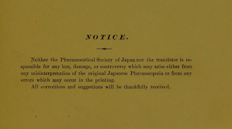 NOTICE. Neither the Pharmaceutical Society of Japan nor the translator is re- sponsible for any loss, damage, or controversy which may arise either from any misinterpretation of the original Japanese Pharmacopoeia or from any errors which may occur in the printing. All corrections and suggestions will be thankfully received.