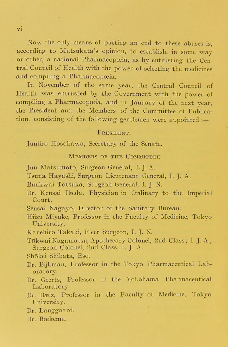 Now the only means of putting an end to these abuses is, according to Matsukata's opinion, to establish, in some way or other, a national Pharmacopoeia, as by entrusting the Cen- tral Council of Health with the power of selecting the medicines and compiling a Pharmacopoeia. In November of the same year, the Central Council of Health was entrusted by the Government with the power of compiling a Pharmacopoeia, and in January of the next year, the President and the Members of the Committee of Publica- tion, consisting of the following gentlemen were appointed :— President. Junjiro Hosokawa, Secretary of the Senate. Members of the Committee. Jun Matsumoto, Surgeon General, I. J. A. Tsuna Hayashi, Surgeon Lieutenant General, I. J. A. Bunkwai Totsuka, Surgeon General, I. J. N. Dr. Kensai Ikeda, Physician in Ordinary to the Imperial Court. Sensai Nagayo, Director of the Sanitary Bureau. Hiizu Miyake, Professor in the Faculty of Medicine, Tokyo University. Kanehiro Takaki, Fleet Surgeon, I. J. N. Tokwai Nagamatsu, Apothecary Colonel, 2nd Class; I. J. A., Surgeon Colonel, 2nd Class, I. J. A. Shokei Shibata, Esq. Dr. Eijkman, Professor in the Tokyo Pharmaceutical Lab- oratory. Dr. Geerts, Professor in the Yokohama Pharmaceutical Laboratory. Dr. Bselz, Professor in the Faculty of Medicine, Tokyo UnivershVy. Dr. Langgaard. Dr. Bcekema.