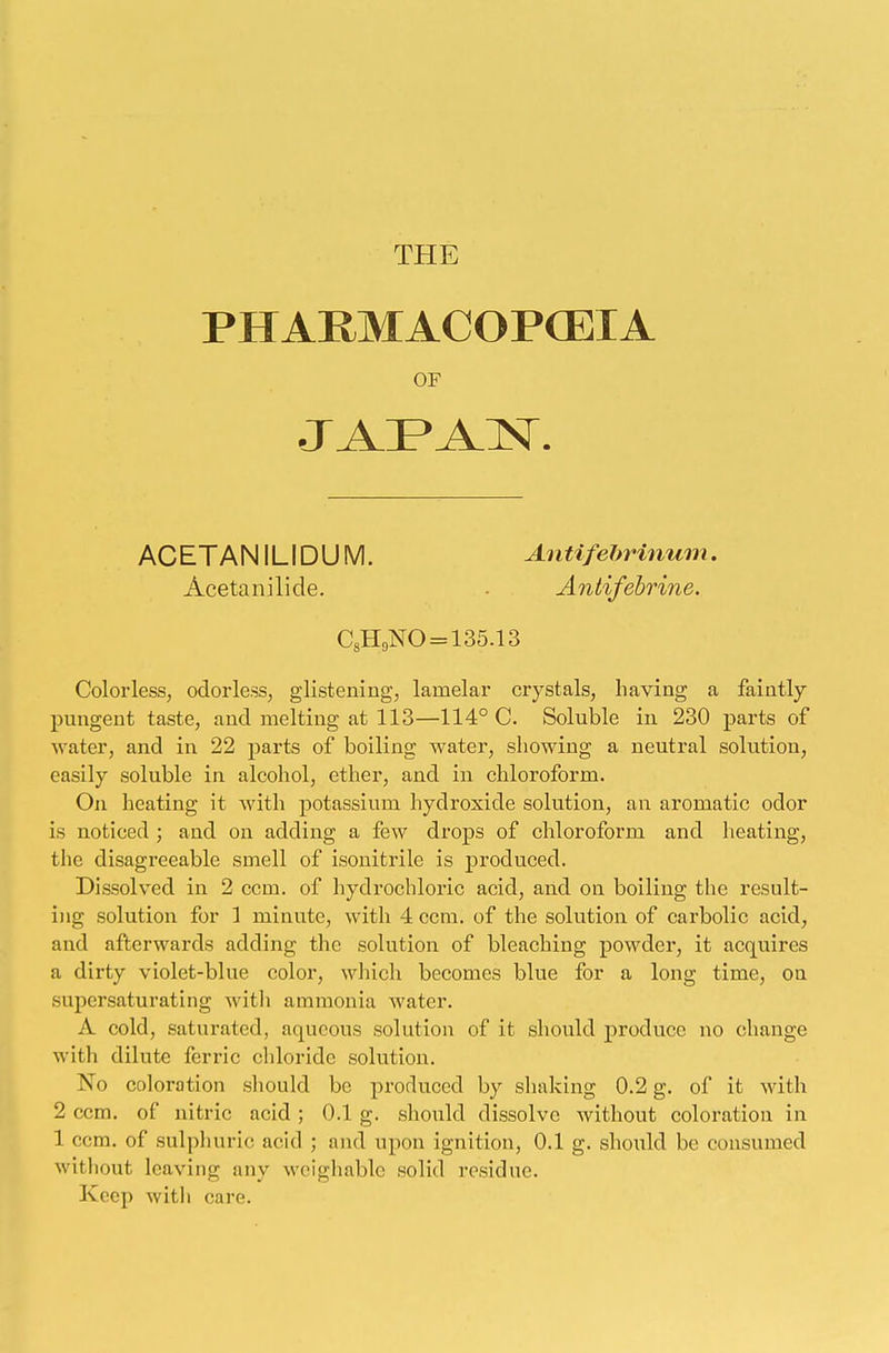 PHARMACOPOEIA OF • I A 1 'A X. ACETANILIDUM. Antifebrinum. Acetanilide. - Antifebrine. C8H9NO = 135.13 Colorless, odorless, glistening, lamelar crystals, having a faintly pungent taste, and melting at 113—114° C. Soluble in 230 parts of water, and in 22 parts of boiling water, showing a neutral solution, easily soluble in alcohol, ether, and in chloroform. On heating it with potassium hydroxide solution, an aromatic odor is noticed ; and on adding a few drops of chloroform and heating, the disagreeable smell of isonitrile is produced. Dissolved in 2 ccin. of hydrochloric acid, and on boiling the result- ing solution for 1 minute, with 4 com. of the solution of carbolic acid, and afterwards adding the solution of bleaching powder, it acquires a dirty violet-blue color, winch becomes blue for a long time, on supersaturating with ammonia water. A cold, saturated, aqueous solution of it should produce no change with dilute ferric chloride solution. No coloration should be produced by shaking 0.2 g. of it with 2 ccm. of nitric acid ; 0.1 g. should dissolve without coloration in 1 ccm. of sulphuric acid ; and upon ignition, 0.1 g. should be consumed without leaving any weighable solid residue. Keep with care.