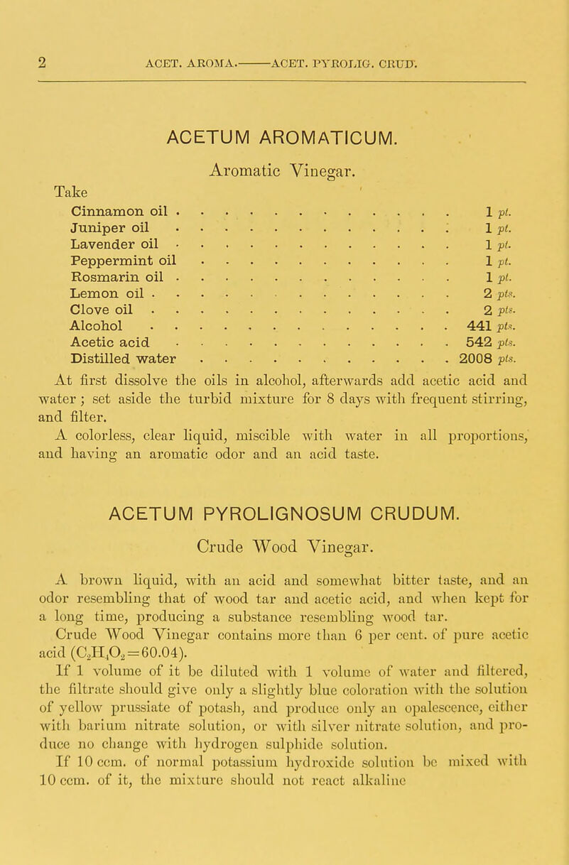 ACETUM AROMATICUM. Aromatic Vinegar. Take Cinnamon oil . 1 pt. Juniper oil . . 1 pt. Lavender oil 1 pt. Peppermint oil 1 pt. Rosmarin oil 1 pi. Lemon oil 2 pts. Clove oil - . 2 pi^- Alcohol 441 pts. Acetic acid 542 pts. Distilled water 2008 pis. At first dissolve the oils in alcohol, afterwards add acetic acid and water ; set aside the turbid mixture for 8 days with frequent stirring, and filter. A colorless, clear liquid, miscible with water in all proportions, and having an aromatic odor and an acid taste. ACETUM PYROLIGNOSUM CRUDUM. Crude Wood Vinegar. A brown liquid, with an acid and somewhat bitter taste, and an odor resembling that of wood tar and acetic acid, and when kept for a long time, producing a substance resembling wood tar. Crude Wood Vinegar contains more than 6 per cent, of pure acetic acid (C2HA = 60.04). If 1 volume of it be diluted with 1 volume of w ater and filtered, the filtrate should give only a slightly blue coloration with the solution of yellow prussiate of potash, and produce only an opalescence, either with barium nitrate solution, or with silver nitrate solution, and pro- duce no change with hydrogen sulphide solution. If lOccm. of normal potassium hydroxide solution be mixed with 10 ccm. of it, the mixture should not react alkaline