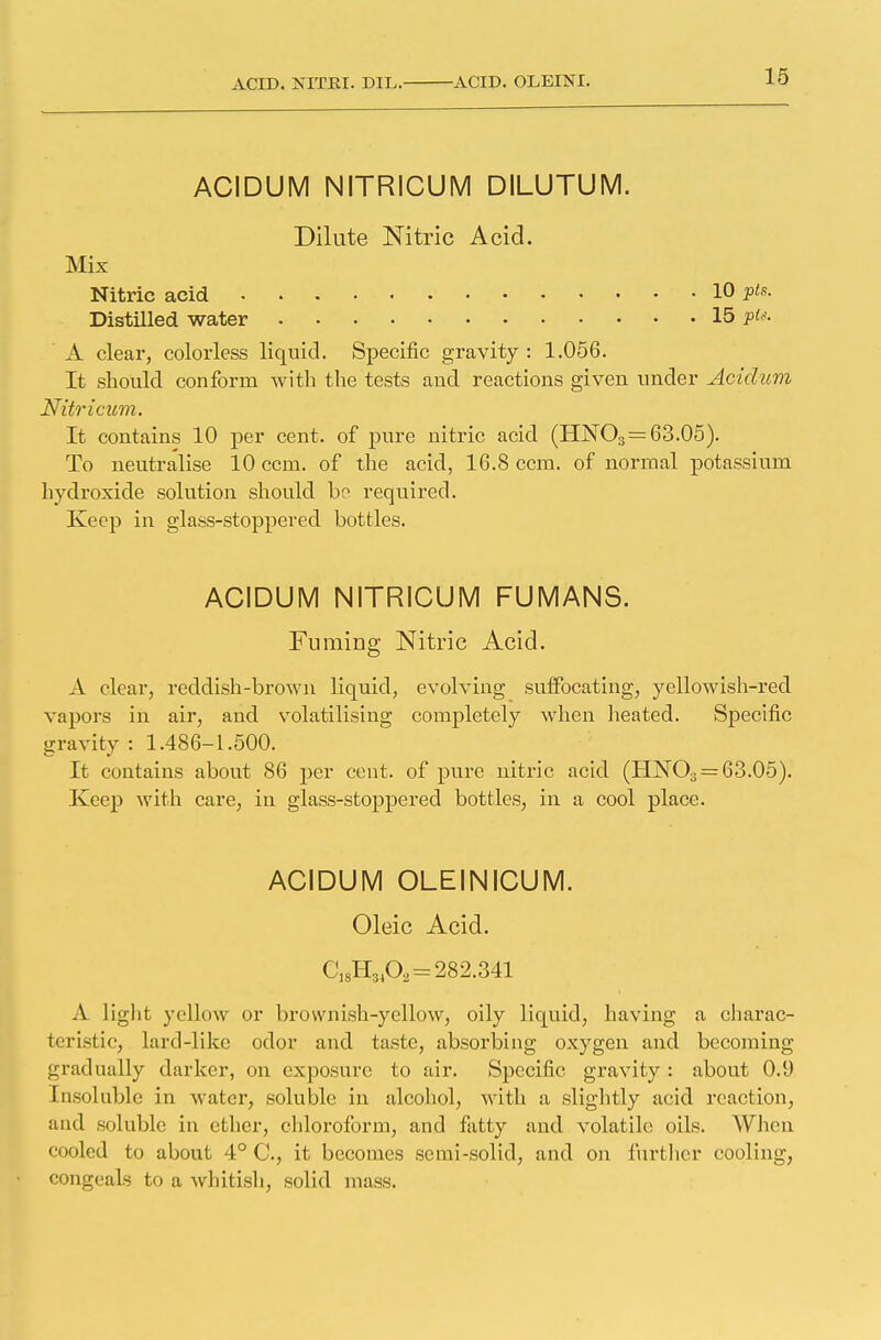 ACIDUM NITRICUM DILUTUM. Dilute Nitric Acid. Mix Nitric acid 10 Pts- Distilled water 15 A clear, colorless liquid. Specific gravity : 1.056. It should conform with the tests and reactions given under Aciclum Nitricum. It contains 10 per cent, of pure nitric acid (HN03=63.05). To neutralise 10 cent, of the acid, 16.8 ccm. of normal potassium hydroxide solution should bo required. Keep in glass-stoppered bottles. ACIDUM NITRICUM FUMANS. Fuming Nitric Acid. A clear, reddish-brown liquid, evolving suffocating, yellowish-red vapors in air, and volatilising completely when heated. Specific gravity : 1.486-1.500. It contains about 86 per cent, of pure nitric acid (I1N03 = 63.05). Keep with care, in glass-stoppered bottles, in a cool place. ACIDUM OLEINICUM. Oleic Acid. C18H81Oa = 282.341 A light yellow or brownish-yellow, oily liquid, having a charac- teristic, lard-like odor and taste, absorbing oxygen and becoming gradually darker, on exposure to air. Specific gravity : about 0.U Insoluble in water, soluble in alcohol, with a slightly acid reaction, and soluble in ether, chloroform, and fatty and volatile oils. When cooled to about 4° C, it becomes semi-solid, and on further cooling, congeals to a whitish, solid mass.