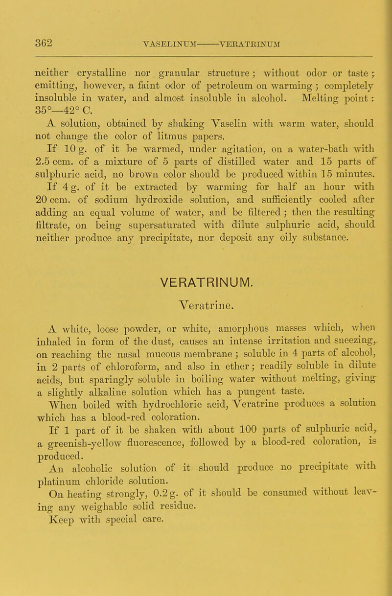 neither crystalline nor granular structure; without odor or taste emitting, however, a faint odor of petroleum on warming ; completely insoluble in water, and almost insoluble in alcohol. Melting point : 35°—42° C. A solution, obtained by shaking Vaselin with warm water, should not change the color of litmus papers. If 10 g. of it be warmed, under agitation, on a water-bath with 2.5 ccm. of a mixture of 5 parts of distilled water and 15 parts of sulphuric acid, no brown color should be produced within 15 minutes. If 4 g. of it be extracted by warming for half an hour with 20 ccm. of sodium hydroxide solution, and sufficiently cooled after adding an equal volume of water, and be filtered ; then the resulting nitrate, on being supersaturated with dilute sulphuric acid, should neither produce any precipitate, nor deposit any oily substance. VERATRINUM. Veratrine. A white, loose powder, or white, amorphous masses which, when inhaled in form of the dust, causes an intense irritation and sneezing,, on reaching the nasal mucous membrane ; soluble in 4 parts of alcohol, in 2 parts of chloroform, and also in ether; readily soluble in dilute acids, but sparingly soluble in boiling water without melting, giving a slightly alkaline solution which has a pungent taste. When boiled with hydrochloric acid, Veratrine produces a solution which has a blood-red coloration. If 1 part of it be shaken with about 100 parts of sulphuric acid, a greenish-yellow fluorescence, followed by a blood-red coloration, is produced. An alcoholic solution of it should produce no precipitate with platinum chloride solution. On heating strongly, 0.2 g. of it should be consumed without leav- ing any weighable solid residue. Keep with special care.