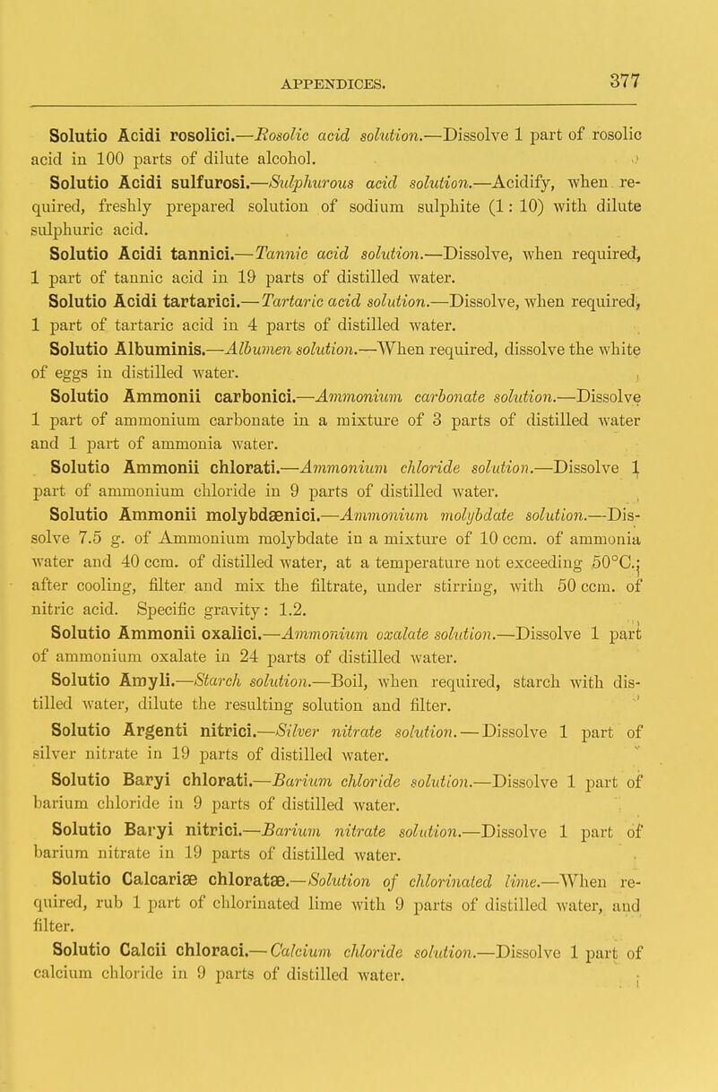 Solutio Acidi rosolici.—Rosolic acid solution.—Dissolve 1 part of rosolic acid in 100 parts of dilute alcohol. Solutio Acidi sulfurosi.—Sulphurous acid solution.—Acidify, when re- quired, freshly prepared solution of sodium sulphite (1: 10) with dilute sulphuric acid. Solutio Acidi tannici.—Tannic acid solution.—Dissolve, when required, 1 part of tannic acid in 19 parts of distilled water. Solutio Acidi tartarici.— Tartaric acid solution.—Dissolve, when required, 1 part of tartaric acid in 4 parts of distilled water. Solutio Albuminis.—Albumen sohdion.—When required, dissolve the white of eggs in distilled water. Solutio Ammonii carbonici.—Ammonium carbonate sohdion.—Dissolve 1 part of ammonium carbonate in a mixture of 3 parts of distilled water and 1 part of ammonia water. Solutio Ammonii chlorati.—Ammonium chloride solution.—Dissolve 1 part of ammonium chloride in 9 parts of distilled water. Solutio Ammonii molybdaenici.—Ammonium molybdate solution.—Dis- solve 7.5 g. of Ammonium molybdate in a mixture of 10 ccm. of ammonia water and 40 ccm. of distilled water, at a temperature not exceeding 50°C.j after cooling, filter and mix the filtrate, under stirring, with 50 ccm. of nitric acid. Specific gravity: 1.2. Solutio Ammonii oxalici.—Ammonium oxalate sohdion.—Dissolve 1 part of ammonium oxalate in 24 parts of distilled water. Solutio Amyli.—Starch sohdion.—Boil, when required, starch with dis- tilled water, dilute the resulting solution and filter. Solutio Argenti nitrici.—Silver nitrate sohdion. — Dissolve 1 part of silver nitrate in 19 parts of distilled water. Solutio Baryi chlorati.—Barium chloride sohdion.—Dissolve 1 part of barium chloride in 9 parts of distilled water. Solutio Baryi nitrici.—Barium nitrate solution.—Dissolve 1 part of barium nitrate in 19 parts of distilled water. Solutio Calcariae chloratse — Sohdion of chlorinated lime.—When re- quired, rub 1 part of chlorinated lime with 9 parts of distilled water, and filter. Solutio Calcii chloraci.— Calcium chloride solution.—Dissolve 1 part of calcium chloride in 9 parts of distilled water.