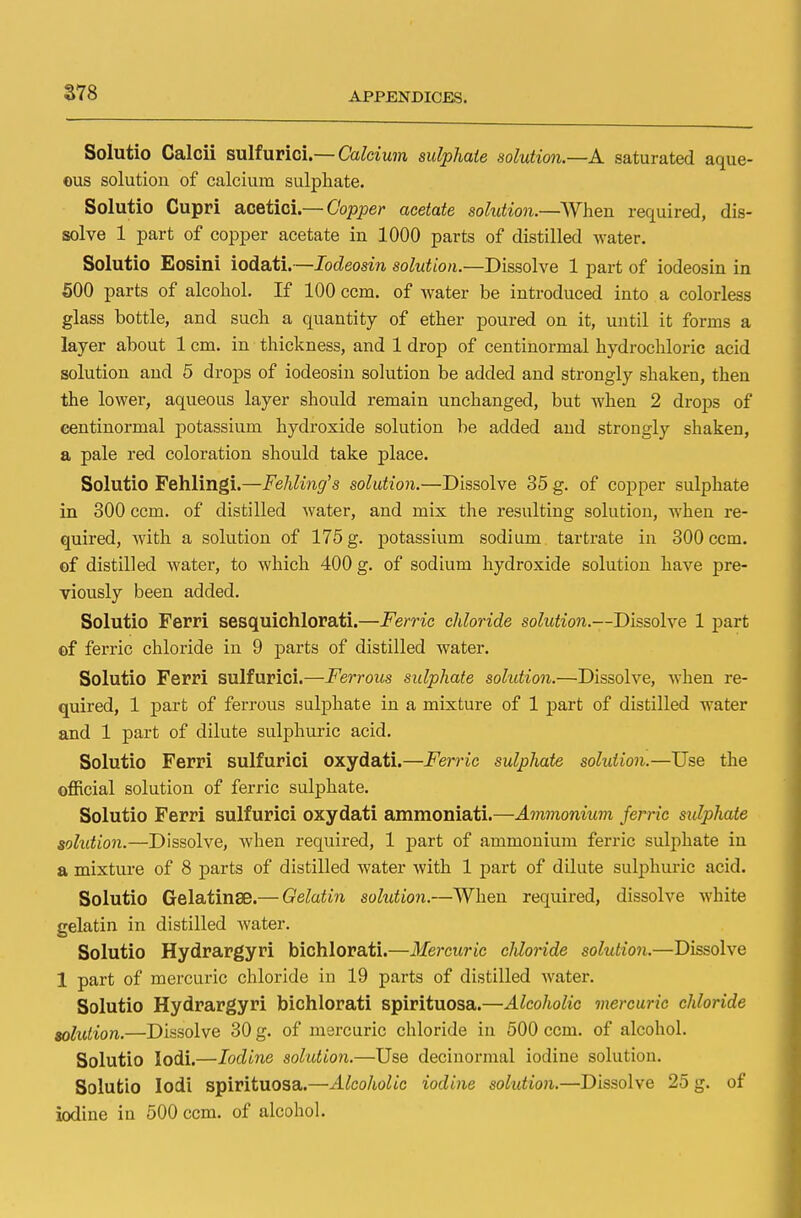 a7S Solutio Calcii sulfurici.— Calcium sulphate solution.—A saturated aque- ous solution of calcium sulphate. Solutio Cupri acetici.— Copper acetate solution.—When required, dis- solve 1 part of copper acetate in 1000 parts of distilled water. Solutio Eosini iodati.—Iodeosin solution.—Dissolve 1 part of iodeosin in 500 parts of alcohol. If 100 ccm. of water be introduced into a colorless glass bottle, and such a quantity of ether poured on it, until it forms a layer about 1 cm. in thickness, and 1 drop of centinormal hydrochloric acid solution and 5 drops of iodeosin solution be added and strongly shaken, then the lower, aqueous layer should remain unchanged, but when 2 drops of centinormal potassium hydroxide solution be added and strongly shaken, a pale red coloration should take place. Solutio Fehlingi.—Fehling's solution.—Dissolve 35 g. of copper sulphate in 300 ccm. of distilled water, and mix the resulting solution, when re- quired, with a solution of 175 g. potassium sodium tartrate in 300 ccm. of distilled water, to which 400 g. of sodium hydroxide solution have pre- viously been added. Solutio Ferri sesquichlorati.—Ferric chloride solution.—Dissolve 1 part of ferric chloride in 9 parts of distilled water. Solutio Ferri sulfurici.—Ferrous sulphate solution.—Dissolve, when re- quired, 1 part of ferrous sulphate in a mixture of 1 part of distilled water and 1 part of dilute sulphuric acid. Solutio Ferri sulfurici oxydati.—Feme sulphate solution.—Use the official solution of ferric sulphate. Solutio Ferri sulfurici oxydati ammoniati.—Ammonium ferric sulphate solution.—Dissolve, when required, 1 part of ammonium ferric sulphate in a mixture of 8 parts of distilled water with 1 part of dilute sulphuric acid. Solutio Gelatinse.— Gelatin solution.—When required, dissolve white gelatin in distilled water. Solutio Hydrargyri bichlorati.—Mercuric cldoride solution.—Dissolve 1 part of mercuric chloride in 19 parts of distilled water. Solutio Hydrargyri bichlorati spirituosa.—Alcoholic mercuric chloride solution.—Dissolve 30 g. of mercuric chloride in 500 ccm. of alcohol. Solutio Iodi.—Iodine solution.—Use decinormal iodine solution. Solutio Iodi spirituosa.—Alcoholic iodine solution.—Dissolve 25 g. of iodine in 500 ccm. of alcohol.