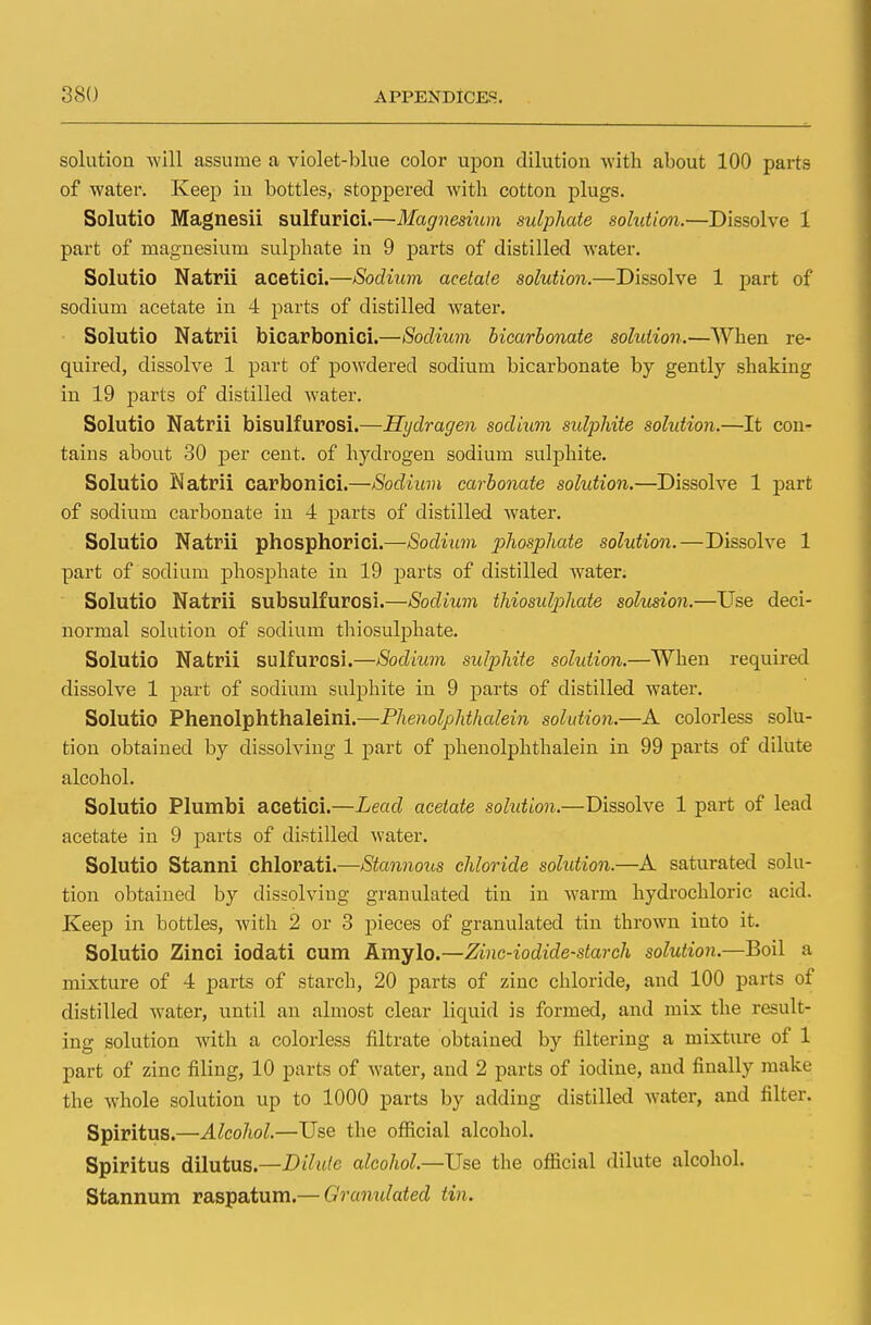 solution will assume a violet-blue color upon dilution with about 100 parts of water. Keep in bottles, stoppered with cotton plugs. Solutio Magnesii sulfurici.—Magnesium sulphate solution.—Dissolve 1 part of magnesium sulphate in 9 parts of distilled water. Solutio Natrii acetici.—Sodium acetate solution.—Dissolve 1 part of sodium acetate in 4 parts of distilled water. Solutio Natrii bicarbonici.—Sodium bicarbonate solution.—When re- quired, dissolve 1 part of powdered sodium bicarbonate by gently shaking in 19 parts of distilled water. Solutio Natrii bisulfurosi.—Hijdragen sodium sulphite solution.—It con- tains about 30 per cent, of hydrogen sodium sulphite. Solutio Natrii carbonici.—Sodium carbonate solution.—Dissolve 1 part of sodium carbonate in 4 parts of distilled water. Solutio Natrii phosphorici.—Sodium phosphate solution. — Dissolve 1 part of sodium phosphate in 19 parts of distilled water. Solutio Natrii subsulfurosi.—Sodium thiosulphate solusion.—Use deci- normal solution of sodium thiosulphate. Solutio Natrii sulfurosi.—Sodium sulphite solution.—When required dissolve 1 part of sodium sulphite in 9 parts of distilled water. Solutio Phenolphthaleini.—Phenolphthalein solution.—A colorless solu- tion obtained by dissolving 1 part of phenolphthalein in 99 parts of dilute alcohol. Solutio Plumbi acetici.—Lead acetate solution.—Dissolve 1 part of lead acetate in 9 parts of distilled water. Solutio Stanni chlorati.—Stannous chloride solution.—A saturated solu- tion obtained by dissolving granulated tin in warm hydrochloric acid. Keep in bottles, with 2 or 3 pieces of granulated tin thrown into it. Solutio Zinci iodati cum Amylo.—Zinc-iodide-starch solution.—Boil a mixture of 4 parts of starch, 20 parts of zinc chloride, and 100 parts of distilled water, until an almost clear liquid is formed, and mix the result- ing solution with a colorless filtrate obtained by filtering a mixture of 1 part of zinc filing, 10 parts of water, and 2 parts of iodine, and finally make the whole solution up to 1000 parts by adding distilled water, and filter. Spiritus.—Alcohol.—Use the official alcohol. Spiritus dilutus.—Dilute alcohol.—Use the official dilute alcohol. Stannum raspatum.— Granulated tin.