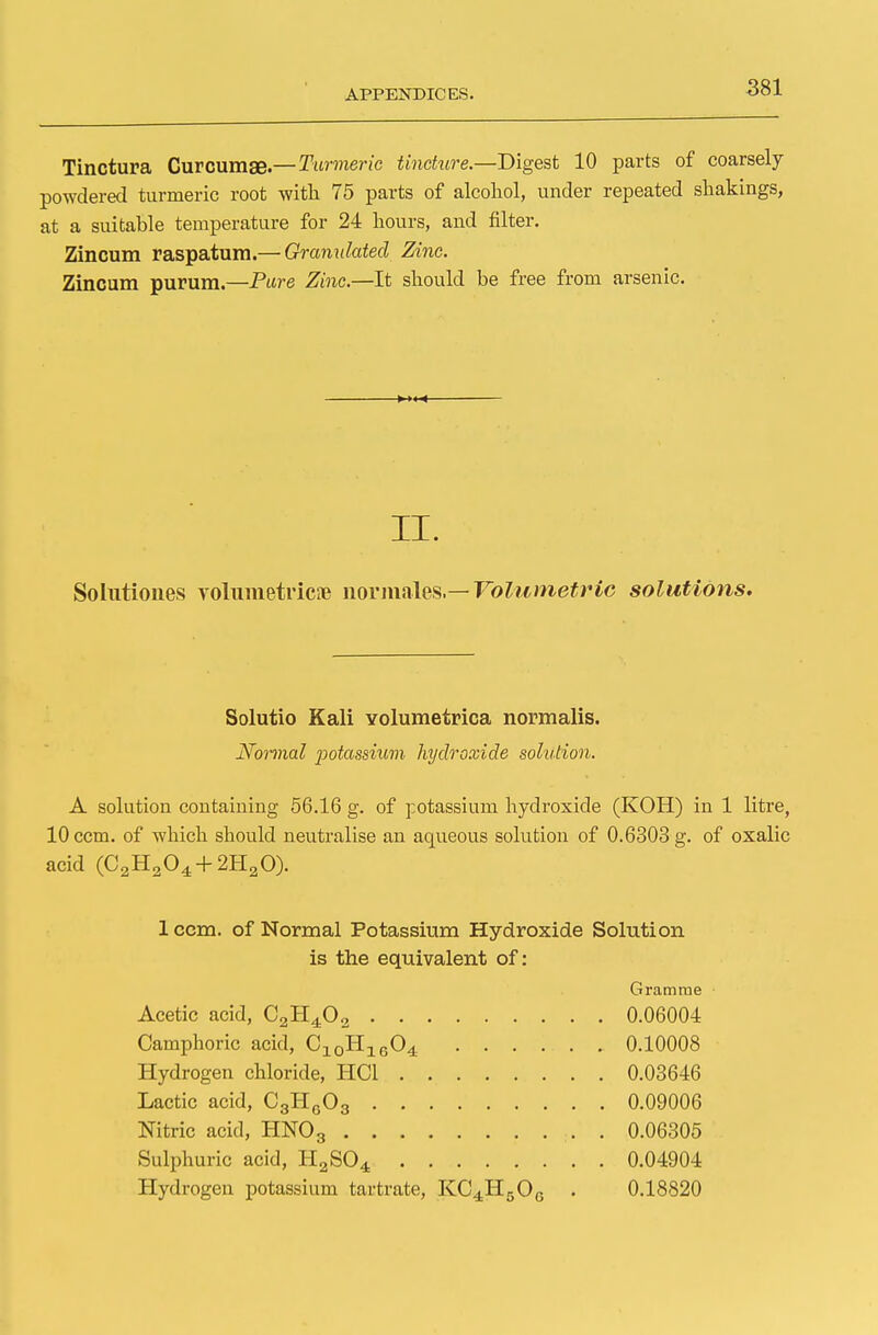 Tinctura Curcumae.— Turmeric tincture— Digest 10 parts of coarsely powdered turmeric root with 75 parts of alcohol, under repeated shakings, at a suitable temperature for 24 hours, and filter. Zincum raspatum.— Granulated Zinc. Zincum purum— Pure Zinc—It should be free from arsenic. II. Solutiones volumetricae liormales— Volumetric solutions. Solutio Kali volumetrica normalis. Normal jiotassium hydroxide solution. A solution containing 56.16 g. of potassium hydroxide (KOH) in 1 litre, 10 ccm. of which should neutralise an aqueous solution of 0.6303 g. of oxalic acid (C2H204 + 2H20). 1 ccm. of Normal Potassium Hydroxide Solution is the equivalent of: Gramme Acetic acid, C2H402 0.06004 Camphoric acid, C10H1604 0.10008 Hydrogen chloride, HC1 0.03646 Lactic acid, C3H603 0.09006 Nitric acid, HN03 . 0.06305 Sulphuric acid, HaS04 0.04904 Hydrogen potassium tartrate, KC4H50G . 0.18820