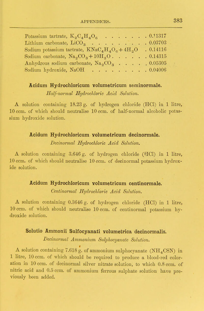 Potassium tartrate, K2C4H406 0J1317 Lithium carbonate, LiC03 0.03703 Sodium potassium tartrate, KNaC4H406 -f 4H20 . 0.14116 Sodium carbonate, Na2C03 + 10H2O 0.14315 Anhydrous sodium carbonate, Na2C03 0.05305 Sodium hydroxide, NaOH 0.04006 Acidum Hydrochloricum volumetricum seminormale. Half-normal Hydrochloric Acid Solution. A solution containing 18.23 g. of hydrogen chloride (HC1) in 1 litre, 10 ccm. of Avhich should neutralise 10 ccm. of half-normal alcoholic potas- sium hydroxide solution. Acidum Hydrochloricum Yolumetricum decinormale. Decinormal Hydrochloric Acid Solution. A solution containing 3.646 g. of hydrogen chloride (HC1) in 1 litre, 10 ccm. of which should neutralise 10 ccm. of decinormal potassium hydrox- ide solution. Acidum Hydrochloricum Yolumetricum centinormale. Centinormal Hydrochloric Acid Solution. A solution containing 0.3646 g. of hydrogen chloride (HC1) in 1 litre, 10 ccm. of which should neutralise 10 ccm. of centinormal potassium hy- droxide solution. Solutio Ammonii Sulfocyanati Yolumetrica decinormalis. Decinormal Ammonium Sulphocyanaie Solution. A solution containing 7.618 g. of ammonium sulphocyanate (NH4CSN) in 1 litre, 10 ccm. of which should be required to produce a blood-red color- ation in 10 ccm. of decinormal silver nitrate solution, to which 0.8 ccm. of nitric acid and 0.5 ccm. of ammonium ferrous sulphate solution have pre- viously been added.