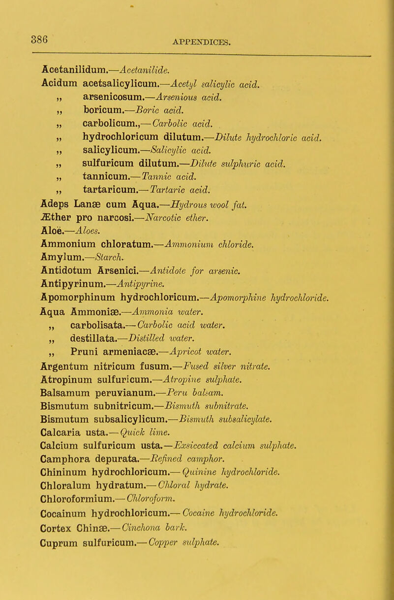 Acetanilidum.—Acetanilide. Acidum acetsalicylicum.—Acetyl salicylic acid. „ arsenicosum.—Arsenious acid. „ boricum.—Boric acid. „ carbolicum.,— Carbolic acid. „ hydrochloricum dilutum.—Dilute hydrochloric acid. „ salicylicum.—Salicylic acid. „ sulfuricum dilutum.—Dilute sulpJmric acid. „ tannicum.—Tannic acid. „ tartaricum.— Tartaric acid. Adeps Lanae cum Aqua.—Hydrous wool fat. iEther pro narcosi.—Narcotic ether. Aloe.—Aloes. Ammonium chloratum.—Ammonium chloride. Amylum.—Starch. Antidotum Arsenici.—Antidote for arsenic. Antipyrinum.—Antipyrine. Apomorphinum hydrochloricum.—Apomorphine hydrochloride. Aqua Ammonise.—Ammonia water. „ carbolisata.—-Carbolic acid water. „ destillata.—Distilled water. „ Pruni armeniacse.—Apricot water. Argentum nitricum fusum.—Fused silver nitrate. Atropinum sulfuricum.—Atropine sulphate. Balsamum peruYianum.—Peru balsam. Bismutum subnitricum.—Bismuth subnitrate. Bismutum subsalicylicum.—Bismuth subsalicylate. Calcaria usta.— Quick lime. Calcium sulfuricum usta.—Exsiccated calcium sulphate. Camphora depurata.—Refined camphor. Chininum hydrochloricum.— Quinine hydrochloride. Chloralum hydratum.— Chloral hydrate. Chloroformium.— Chloroform. Cocainum hydrochloricum.— Cocaine hydrochloride. Cortex Chinse.— Cinchona baric. Cuprum sulfuricum.— Copper sidphate.