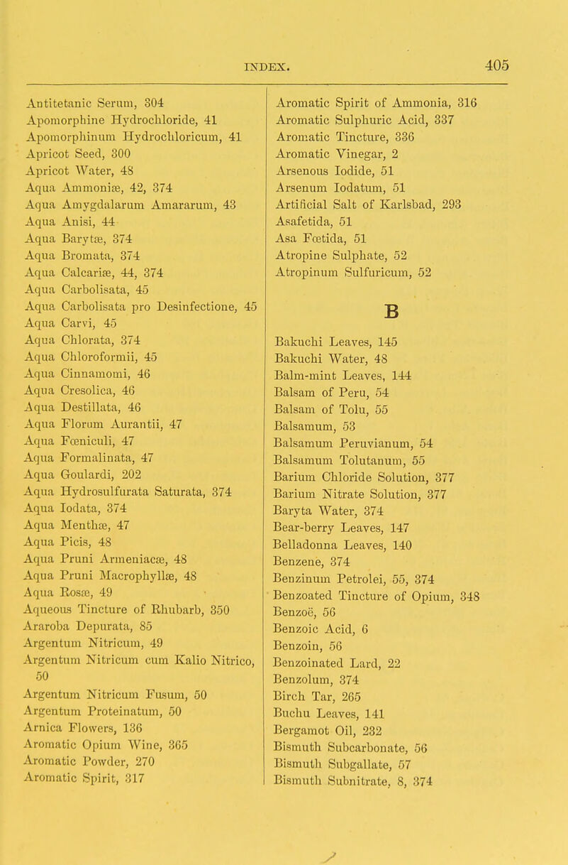 Antitetanic Serum, 304 Apomorphine Hydrochloride, 41 Apomorphinum Hydrocliloricurn, 41 Apricot Seed, 300 Apricot Water, 48 Aqua Ammonite, 42, 374 Aqua Amygdalarum Amararum, 43 Aqua Anisi, 44 Aqua Baryta?, 374 Aqua Bromata, 374 Aqua Calcariae, 44, 374 Aqua Carbolisata, 45 Aqua Carbolisata pro Desinfectione, 45 Aqua Carvi, 45 Aqua Chlorata, 374 Aqua Chloroformii, 45 Aqua Cinnamomi, 46 Aqua Cresolica, 46 Aqua Destillata, 46 Aqua Florum Aurantii, 47 Aqua Foaniculi, 47 Aqua Formalinata, 47 Aqua Goulardi, 202 Aqua Hydrosulfurata Saturata, 374 Aqua Iodata, 374 Aqua MenthtE, 47 Aqua Picis, 48 Aqua Pruni Armeniacaj, 48 Aqua Pruni Macrophyllae, 48 Aqua Rosre, 49 Aqueous Tincture of Rhubarb, 350 Araroba Depurata, 85 Argentum Nitricum, 49 Argentum Nitricum cum Kalio Nitrico, 50 Argentum Nitricum Fusuin, 50 Argentum Proteinatum, 50 Arnica Flowers, 136 Aromatic Opium Wine, 365 Aromatic Powder, 270 Aromatic Spirit, 317 Aromatic Spirit of Ammonia, 316 Aromatic Sulphuric Acid, 337 Aromatic Tincture, 336 Aromatic Vinegar, 2 Arsenous Iodide, 51 Arsenum Iodatum, 51 Artificial Salt of Karlsbad, 293 Asafetida, 51 Asa Fcetida, 51 Atropine Sulphate, 52 Atropinum Sulfuricum, 52 B Bakuchi Leaves, 145 Bakuchi Water, 48 Balm-mint Leaves, 144 Balsam of Peru, 54 Balsam of Tolu, 55 Balsamum, 53 Balsamum Peruvianum, 54 Balsamum Tolutanum, 55 Barium Chloride Solution, 377 Barium Nitrate Solution, 377 Baryta Water, 374 Bear-berry Leaves, 147 Belladonna Leaves, 140 Benzene, 374 Benzinum Petrolei, 55, 374 Benzoated Tincture of Opium, 348 Benzoe, 56 Benzoic Acid, 6 Benzoin, 56 Benzoinated Lard, 22 Benzolum, 374 Birch Tar, 265 Buchu Leaves, 141 Bergamot Oil, 232 Bismuth Subcarbonate, 56 Bismuth Subgallate, r>7 Bismuth Subnitrate, 8, 374