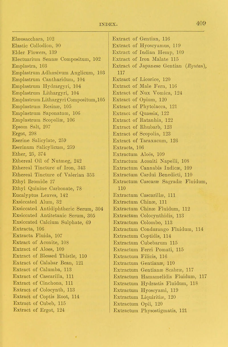 Elreosacchara, 102 Elastic Collodion, 90 Elder Flowers, 139 Electuarium Sennae Compositum, 102 Emplastra, 103 Ernplastrum Adhajsivum Anglicum, 103 Emplastrum Cantharidum, 104 Emplastrum Hydrargyri, 104 Emplastrum Lithargyri, 104 Emplastrum Lithargyri Compositum, 105 Emplastrum Besinae, 105 Emplastrum Saponatum, 106 Emplastrum Scopolise, 106 Epsom Salt, 207 Ergot, 298 Eseriue Salicylate, 259 Eserinum Salicylicum, 259 Ether, 25, 374 Ethereal Oil of Nutmeg, 242 Ethereal Tincture of Iron, 343 Ethereal Tincture of Valerian 353 Ethyl Bromide 27 Ethyl Quinine Carbonate, 78 Eucalyptus Leaves, 142 Exsiccated Alum, 32 Exsiccated Antidiphtheric Serum, 304 Exsiccated Antitetanic Serum, 305 Exsiccated Calcium Sulphate, 69 Extracta, 106 Extracta Fluida, 107 Extract of Aconite, 108 Extract of Aloes, 109 Extract of Blessed Thistle, 110 Extract of Calabar Bean, 121 Extract of Calumba, 113 Extract of Cascarilla, 111 Extract of Cinchona, 111 Extract of Colocynth, 113 Extract of Coptis Boot, 114 Extract of Cubeb, 115 Extract of Ergot, 124 Extract of Gentian, 116 Extract of Hyoscyamus, 119 Extract of Indian Hemp, 109 Extract of Iron Malate 115 Extract of Japanese Gentian (Ryutan), 117 Extract of Licorice, 120 Extract of Male Feru, 116 Extract of Nux Vomica, 124 Extract of Opium, 120 Extract of Phytolacca, 121 Extract of Quassia, 122 Extract of Ratanhia, 122 Extract of Rhubarb, 123 Extract of Scopolia, 123 Extract of Taraxacum, 126 Extracts, 106 Extractum Aloes, 109 Extractum Aconiti Napelli, 108 Extractum Cannabis Indicas, 109 Extractum Cardui Benedicti, 110 Extractum Cascarse Sagradae Fluidum, 110 Extractum Cascarilla?, Ill Extractum China?, Ill Extractum China? Fluidum, 112 Extractum Colocynthidis, 113 Extractum Colombo, 113 Extractum Condurango Fluidum, 114 Extractum Coptidis, 114 Extractum Cubebarum 115 Extractum Ferri Pomati, 115 Extractum Filicis, 116 Extractum Gentianae, 110 Extractum Gentiana? Scabrae, 117 Extractum Hamamelidis Fluidum, 117 Extractum Hydrastis Fluidum, 118 Extractum Hyoscyami, 119 Extractum Liquiritite, 120 Extractum Opii, 120 Extractum Physostigmatis, 121