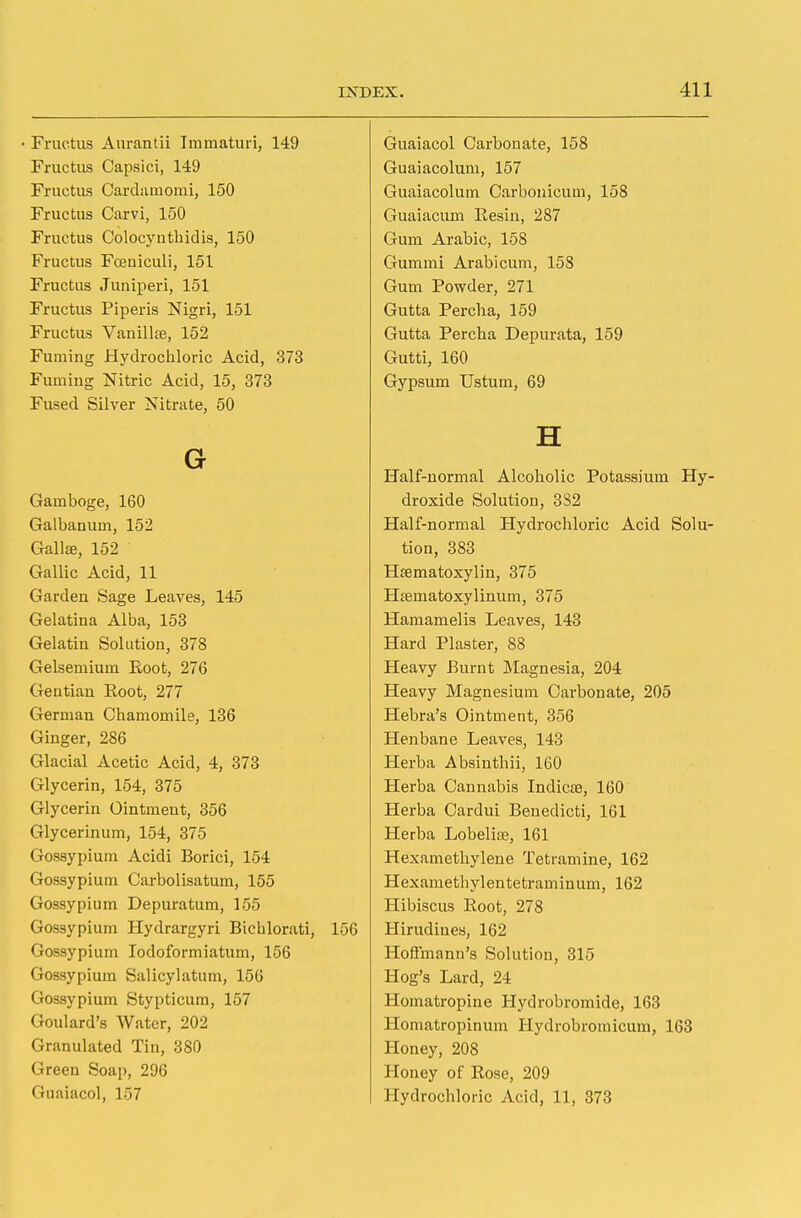 Fructus Aurantii Immaturi, 149 Guaiacol Carbonate, 158 Fructus Capsici, 149 Guaiacolum, 157 Fructus Cardamomi, 150 Guaiacolum Carbonicum, 158 Fructus Carvi, 150 Guaiacum Resin, 287 Fructus Colocynthidis, 150 Gum Arabic, 158 Fructus Fceniculi, 151 Gummi Arabicum, 158 Fructus Juniperi, 151 Gum Powder, 271 Fructus Piperis Nigri, 151 Gutta Percha, 159 Fructus Vanillte, 152 Gutta Percha Depurata, 159 Fuming Hydrochloric Acid, 373 Gutti, 160 Fuming Nitric Acid, 15, 373 Gypsum Ustum, 69 Fused Silver Nitrate, 50 G H Half-normal Alcoholic Potassium Hy- Gamboge, 160 droxide Solution, 332 Galbanum, 152 Half-normal Hydrochloric Acid Solu- GallaB, 152 tion, 383 Gallic Acid, 11 Hfematoxylin, 375 Garden Sage Leaves, 145 Hrematoxylinum, 375 Gelatina Alba, 153 Hamamelis Leaves, 143 Gelatin Solution, 378 Hard Plaster, 88 Gelsemium Eoot, 276 Heavy Burnt Magnesia, 204 Gentian Eoot, 277 Heavy Magnesium Carbonate, 205 German Chamomile, 136 Hebra's Ointment, 356 Ginger, 286 Henbane Leaves, 143 Glacial Acetic Acid, 4, 373 Herba Absinthii, 160 Glycerin, 154, 375 Herba Cannabis Indicae, 160 Glycerin Ointment, 356 Herba Cardui Benedicti, 161 Glycerinum, 154, 375 Herba Lobelia?, 161 Gossypium Acidi Borici, 154 Hexamethylene Tetramine, 162 Gossypium Carbolisatum, 155 Hexamethylentetraminum, 162 Gossypium Depuratum, 155 Hibiscus Root, 278 Gossypium Hydrargyri Bichlorati, 156 Hirudines, 162 Gossypium Iodoformiatum, 156 Hoffmann's Solution, 315 Gossypium Salicylatum, 156 Hog's Lard, 24 Gossypium Stypticum, 157 Homatropine Hydrobromide, 163 Goulard's Water, 202 Homatropinum Hydrobromicum, 163 Granulated Tin, 380 Honey, 208 Green Soap, 296 Honey of Rose, 209 Guaiacol, 157 Hydrochloric Acid, 11, 373