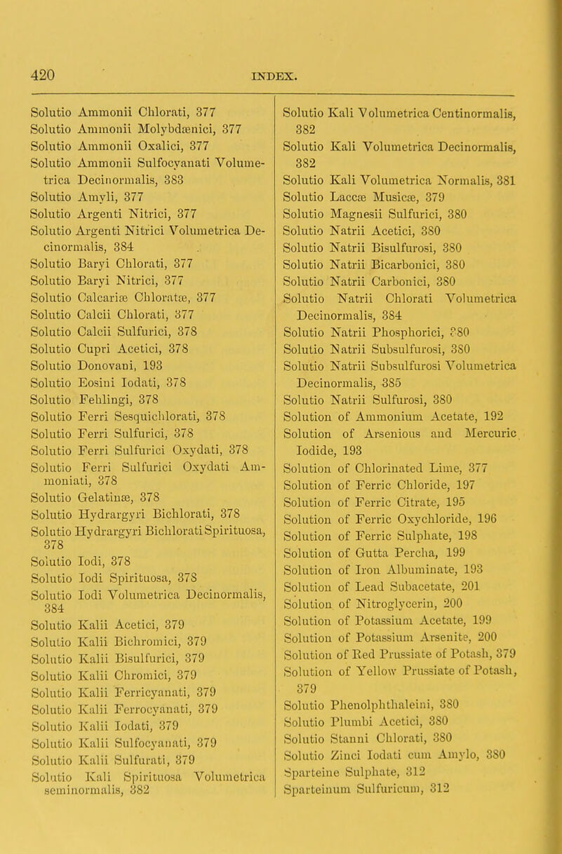Solutio Ammonii Chlorati, 377 Solutio Ammonii Molybdtenici, 377 Solutio Ammonii Oxalici, 377 Solutio Ammonii Sulfocyanati Volume- trica Decinormalis, 383 Solutio Amyli, 377 Solutio Argenti Nitrici, 377 Solutio Argenti Nitrici Volumetrica De- cinormalis, 384 Solutio Baryi Chlorati, 377 Solutio Baryi Nitrici, 377 Solutio Calcarias Chlorate, 377 Solutio Calcii Chlorati, 377 Solutio Calcii Sulfurici, 378 Solutio Cupri Acetici, 378 Solutio DonovaDi, 193 Solutio Eosini Ioclati, 378 Solutio Fehlingi, 378 Solutio Ferri Sesquichlorati, 378 Solutio Ferri Sulfurici, 378 Solutio Ferri Sulfurici Oxydati, 378 Solutio Ferri Sulfurici Oxydati Am- moniati, 378 Solutio Gelatinse, 378 Solutio Hydrargyri Bichlorati, 378 Solutio Hydrargyri Bichlorati Spirituosa, 378 Solutio Iodi, 378 Solutio Iodi Spirituosa, 37S Solutio Iodi Volumetrica Decinormalis, 384 Solutio Kalii Acetici, 379 Solulio Kalii Bichromici, 379 Solutio Kalii Bisulfurici, 379 Solutio Kalii Chromici, 379 Solutio Kalii Ferricyanati, 379 Solutio Kalii Ferrocyanati, 379 Solutio Kalii Iodati, 379 Solutio Kalii Sulfocyanati, 379 Solutio Kalii Sulfurati, 379 Solutio Kali Spirituosa Volumetrica seminormalis, 382 Solutio Kali Volumetrica C en ti normal is, 382 Solutio Kali Volumetrica Decinormalis, 382 Solutio Kali Volumetrica Normalis, 381 Solutio Laccse Musicae, 379 Solutio Magnesii Sulfurici, 380 Solutio Natrii Acetici, 380 Solutio Natrii Bisulfurosi, 380 Solutio Natrii Bicarbonici, 380 Solutio Natrii Carbonici, 380 Solutio Natrii Chlorati Volumetrica Decinormalis, 384 Solutio Natrii Phosphorici, P80 Solutio Natrii Subsulfurosi, 3S0 Solutio Natrii Subsulfurosi Volumetrica Decinormalis, 3S5 Solutio Natrii Sulfurosi, 380 Solution of Ammonium Acetate, 192 Solution of Arsenious and Mercuric Iodide, 193 Solution of Chlorinated Lime, 377 Solution of Ferric Chloride, 197 Solution of Ferric Citrate, 195 Solution of Ferric Oxychloride, 196 Solution of Ferric Sulphate, 198 Solution of Gutta Percha, 199 Solution of Irou Albuminate, 193 Solution of Lead Subacetate, 201 Solution of Nitroglycerin, 200 Solution of Potassium Acetate, 199 Solution of Potassium Arsenite, 200 Solution of Red Piussiate of Potash, 379 Solution of Yellow Prussiate of Potash, 379 Solutio Phenolphthaleini, 380 Solutio Plumbi Acetici, 3S0 Solutio Stanni Chlorati, 380 Solutio Ziuci Iodati cum Amylo, 3S0 Sparteine Sulphate, 312 Sparteinum Sulfuricuni, 312