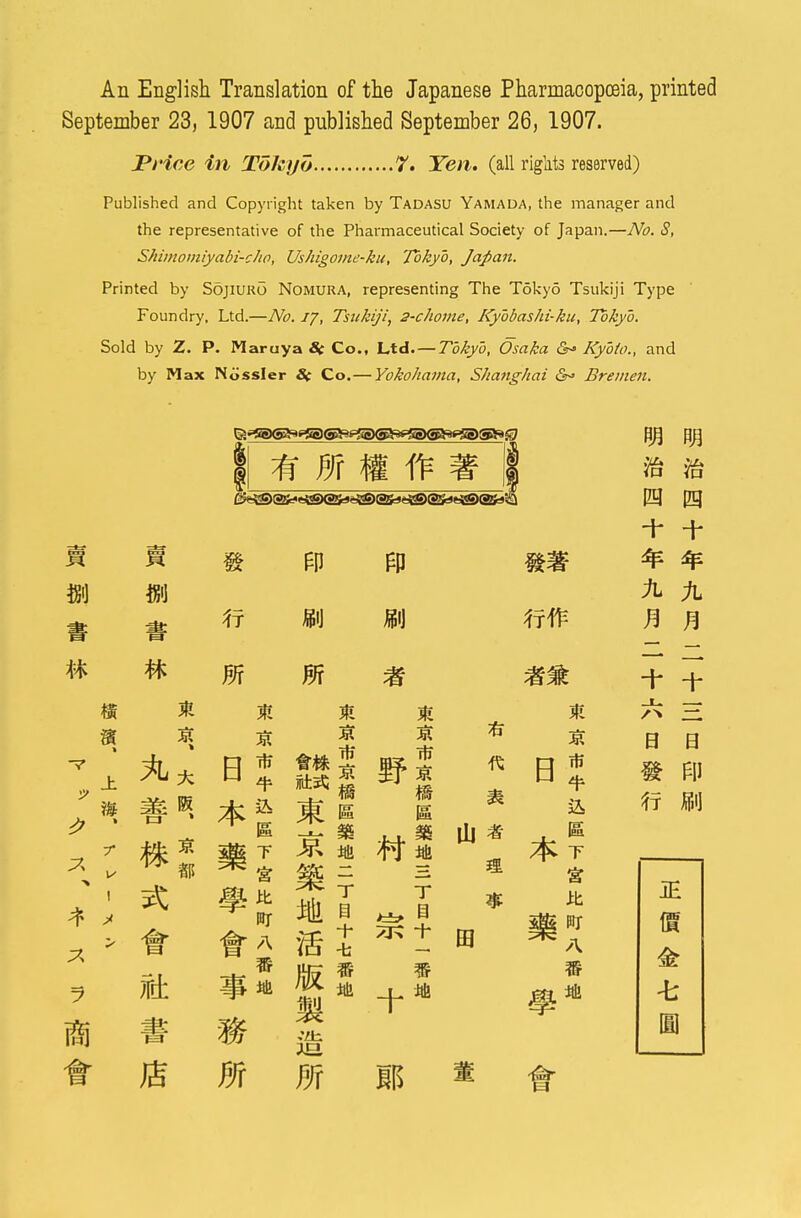 An English Translation of the Japanese Pharmacopoeia, printed September 23, 1907 and published September 26, 1907. Price in Tokyo 7. Yen. (all rights reserved) Published and Copyright taken by Tadasu Yamada, the manager and the representative of the Pharmaceutical Society of Japan.—No. S, Shimomiyabi-cho, Ushigome-ku, Tokyo, Japan. Printed by Sojiuro Nomura, representing The Tokyo Tsukiji Type Foundry. Ltd.—No. ij, Tsukiji, 2-chome, Kybbashi-ku, Tokyo. Sold by Z. P. Maruya S( Co., Ltd. — Tokyo, Osaka &* Kyoto., and by Max Nossler S( Co.— Yokohama, Shanghai Bremen. * m a ft % M m ft m m m m m m m V ± A* * r v *: ! > # « H 5l& 3R Ha T mr A 5 JR JR T t 7Kt -fa - If ft Oi * 03 M jr is fgg BT A en mi m m + + + ? JU H 0 ft HI