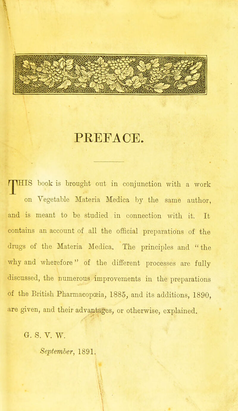 PREFACE. IHIS book is brought out in conjunction with a work on Vegetable Materia Medica by the same author, and is meant to be studied in connection with it. It contains an account of all the official preparations of the drugs of the Materia Medica. The principles and the why and wherefore of the different processes are fully discussed, the numerous improvements in the preparations of the British Pharmacopoeia, 1885, and its additions, 1890, are given, and their advantages, or otherwise, explained. G. S. V. W. September, 1891.