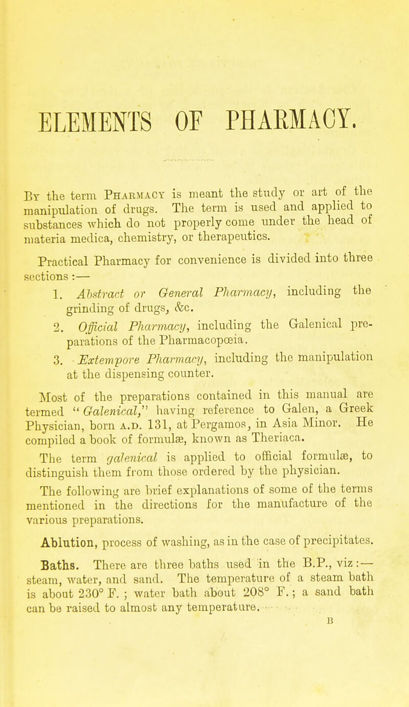 ELEMENTS OF PHARMACY. By the term Pharmacy is meant the study or art of the manipulation of drugs. The term is used and applied to substances which do not properly come under the head of materia medica, chemistry, or therapeutics. Practical Pharmacy for convenience is divided into three sections :— 1. Abstract or General Pharmacy, including the grinding of drugs, &c. 2. Official Pharmacy, including the Galenical pre- parations of the Pharmacopoeia. 3. Extempore Pharmacy, including the manipulation at the dispensing counter. Most of the preparations contained in this manual are termed  Galenical having reference to Galen, a Greek Physician, horn a.d. 131, at Pergamos, in Asia Minor. He compiled a hook of formulae, known as Theriaca. The term galenical is applied to official formulae, to distinguish them from those ordered by the physician. The following are brief explanations of some of the terms mentioned in the directions for the manufacture of the various preparations. Ablution, process of washing, as in the case of precipitates. Baths. There are three baths used in the B.P., viz: — steam, water, and sand. The temperature of a steam bath is about 230° F. ; water bath about 208° P. ; a sand bath can be raised to almost any temperature. • n