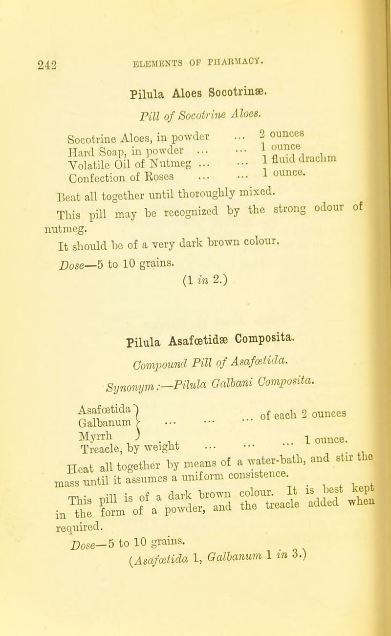 Pilula Aloes Socotrinae. Pill of Socotrine Aloes. Socotrine Aloes, in powder ... 2 ounces Hard Soap, in powder ... ••• . Volatile OH of Nutmeg ... - 1 fluid drachm Confection of Eoses 1 ounce- Beat all together until thoroughly mixed. This pill may he recognized hy the strong odour of nutmeg. It should be of a very dark brown colour. Dose—5 to 10 grains. (1 in 2.) Pilula Asafoetidse Composita. Compound Pill of Asafcetida. Synonym.—Pilula Galbani Composita. Asafcetida^ of each 2 ounces Galbanum > Myrrh ) .1 ounce. Treacle, by weight ••• ■•• required. Dose—6 to 10 grains. (Asafoetida 1, Galbanum 1 in 3.)