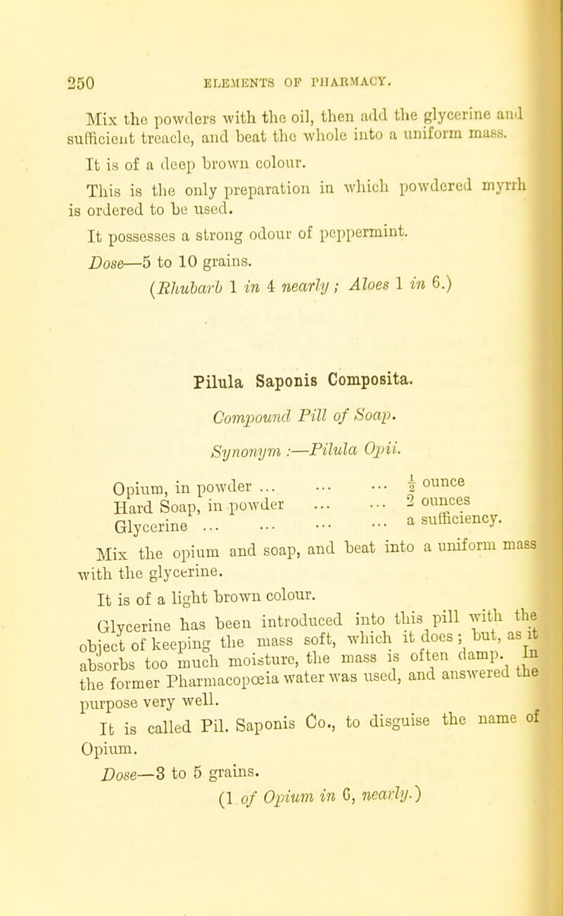 Mix the powders with the oil, then add the glycerine and sufficient treacle, and beat the whole into a uniform mass. It is of a deep brown colour. This is the only preparation in which powdered myrrh is ordered to be used. It possesses a strong odour of peppermint. Dose—5 to 10 grains. (Rhubarb 1 in 4 nearly; Aloes 1 in 6.) Pilula Saponis Composita. Compound Pill of Soap. Synonym :—Pilula Opii. Opium, in powder ... j ounce Hard Soap, in powder 2 ounces Glycerine a sufficiency. Mix the opium and soap, and beat into a uniform mass with the glycerine. It is of a light brown colour. Glycerine has been introduced into this pill with the object of keeping the mass soft, which it does ;bu as J absorbs too much moisture, the mass is often damp In the former Pharmacopoeia water was used, and answered the purpose very well. It is called Pil. Saponis Co., to disguise the name of Opium. Dose—3 to 5 grains. (1 of Opium in G, nearly-)