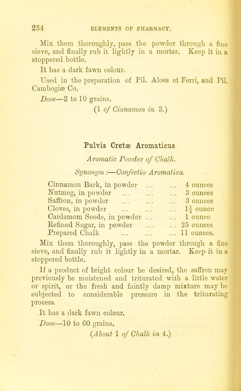 Mix them thoroughly, pass the powder through a fine sieve, and finally rub it lightly in a mortar. Keep it in a stoppered bottle. It has a dark fawn colour. Used in the preparation of Pil. Aloes et Ferri, and Pil. Cambogise Co. Dose—3 to 10 grains. (1 of Cinnamon in 3.) Pulvis Cretae AromaticuS: Aromatic Powder of Chalk. Synonym:—Confectio Aromatica. Cinnamon Bark, in powder ... ... 4 ounces Nutmeg, in powder ... ... ... Bounces Saffron, in powder ... ... ... 3 ounces Cloves, in powder ... ... ... 1| ounce Cardamom Seeds, in powder ... ... 1 ounce Refined Sugar, in powder ... ... 25 ounces Prepared Chalk ... ... ... 11 ounces. Mix them thoroughly, pass the powder through a fine sieve, and finally rub it lightly in a mortar. Keep it in a stoppered bottle. If a product of bright colour be desired, the saffron may previously be moistened and triturated with a little water or spirit, or the fresh and faintly damp mixture may he subjected to considerable pressure in the triturating process, It has a dark fawn colour. Dose—10 to 60 grains. (About 1 of Chalk in 4.)