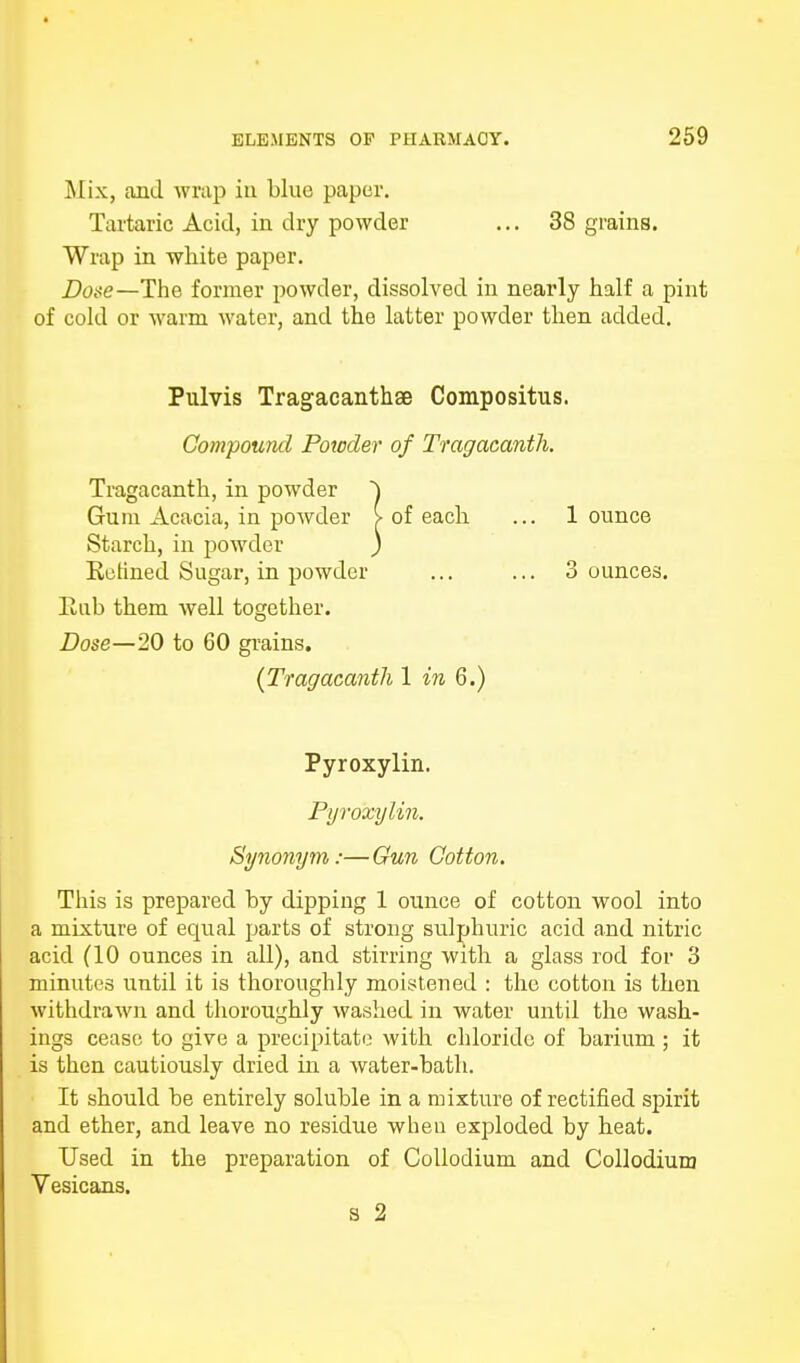 Mix, and wrap in blue paper. Tartaric Acid, in dry powder ... 38 grains. Wrap in white paper. Dose—The former powder, dissolved in nearly half a pint of cold or warm water, and the latter powder then added. Pulvis Tragacanthae Compositus. Compound Powder of Tragacanth. Tragacanth, in powder ~\ Gum Acacia, in powder > of each ... 1 ounce Starch, in powder ) Ketined Sugar, in powder ... ... Bounces. liub them well together. Dose—20 to 60 grains. (Tragacanth 1 in 6.) Pyroxylin. Pyroxylin. Synonym:—Gun Cotton. This is prepared by dipping 1 ounce of cotton wool into a mixture of equal parts of strong sulphuric acid and nitric acid (10 ounces in all), and stirring with a glass rod for 3 minutes until it is thoroughly moistened : the cotton is then withdrawn and thoroughly washed in water until the wash- ings cease to give a precipitate with chloride of barium ; it is then cautiously dried in a water-bath. It should be entirely soluble in a mixture of rectified spirit and ether, and leave no residue when exploded by heat. Used in the preparation of Collodium and Collodium Vesicans. s 2