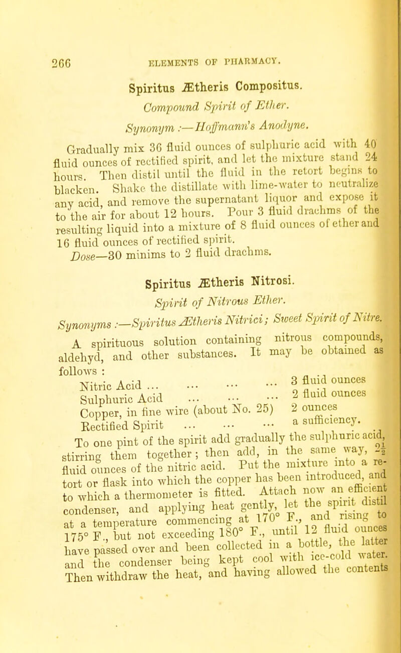 Spiritus iEtheris Compositus. Compound Spirit of Ether. Synonym.— Hoffmann's Anodyne. Gradually mix 36 fluid ounces of sulphuric acid with 40 fluid ounces of rectified spirit, and let the mixture stand 24 tours Then distil until the fluid in the retort begins to blacken Shake the distillate with lime-water to neutralize any acid, and remove the supernatant liquor and expose it to the air for about 12 hours. Pour 3 fluid drachms of the resulting liquid into a mixture of 8 fluid ounces of ether and 16 fluiof ounces of rectified spirit. Dose—30 minims to 2 fluid drachms. Spiritus Athens Nitrosi. Spirit of Nitrous Ether. Synonyms .—Spiritus -Athens Nitrici; Sweet Spirit of Nitre. 11 A spirituous solution containing nitrous compounds, aldehyd, and other substances. It may be obtamed as follows : „ ., Nitric Acid J f \\ ounces Sulphuric Acid .« 2 fluid ounces Copper, in fine wire (about No. 25) 2 ounces Kectified Spirit - a sufficiency. To one pint of the spirit add gradually the sulphuric acid, stirring them together; then add, in the same way, 2j fluid ounces of the nitric acid. Put the mix hire into a re- tort or flask into which the copper has been introduced, and to which a thermometer is fitted. Attach now an efficient condenser, and applying heat genth;, let ^J^^ nt n temnerature commencing at 170 ana risin„ f75°P but not exceeding 180° P., until 12! fluid ounces have passed over and been collected in a bo tie, the latter and fhe condenser being kept cool with ice-cold water Then withdraw the heat, and having allowed the contents