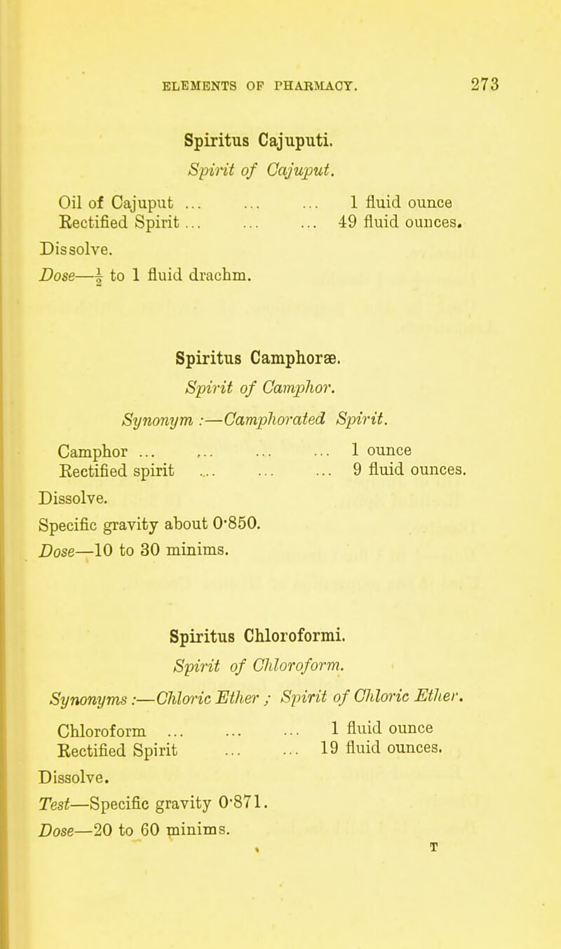 Spiritus Cajuputi. Spirit of Cajuput. Oil of Cajuput ... ... ... 1 fluid ounce Kectified Spirit... ... ... 49 fluid ounces. Dissolve. Dose—| to 1 fluid drachm. Spiritus Camphorae. Spirit of Camphor. Synonym :—Camphorated Spirit. Camphor ... ... ... ... 1 ounce Kectified spirit 9 fluid ounces. Dissolve. Specific gravity about 0*850. Dose—10 to 30 minims. Spiritus Chloroform! Spirit of Chloroform. Synonyms:—Chloric Ether ; Spirit of Chloric Ether. Chloroform 1 fluid ounce Kectified Spirit 19 fluid ounces. Dissolve. Test—Specific gravity 0*871. Dose—20 to 60 minims. T