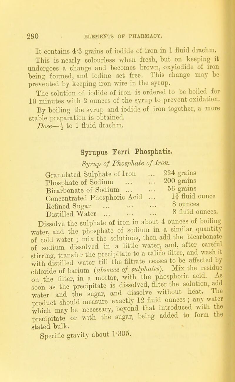 It contains 43 grains of iodide of iron in 1 fluid drachm. This is nearly colourless when fresh, but on keeping it undergoes a change and becomes brown, oxyiodide of iron being formed, and iodine set free. This change may be prevented by keeping iron wire in the syrup. The solution of iodide of iron is ordered to be boiled for 10 minutes with 2 ounces of the syrup to prevent oxidation. By boiling the syrup and iodide of iron together, a more stable preparation is obtained. Dose—i to 1 fluid drachm. 224 grains 200 grains 56 grains li fluid ounce 8 ounces 8 fluid ounces. Syrupus Ferri Phosphatis. Syrup of Phosphate of Iron. Granulated Sulphate of Iron Phosphate of Sodium Bicarbonate of Sodium ... Concentrated Phosphoric Acid Eefined Sugar Distilled Water Dissolve the sulphate of iron in about 4 ounces of boiling water, and the phosphate of sodium in a similar quantity of cold water j mix the solutions, then add the bicarbonate of sodium dissolved in a little water, and, after careful stirring, transfer the precipitate to a calico filter, and wash it with distilled water till the filtrate ceases to be affected by chloride of barium (absence of sulphates). Mix the residue on the filter, in a mortar, with the phosphoric acid. As soon as the precipitate is dissolved, filter the solution, add water and the sugar, and dissolve without heat, Ihe product should measure exactly 12 fluid ounces; any water which may be necessary, beyond that introduced with the precipitate or with the sugar, being added to form the stated bulk. Specific gravity about P305.