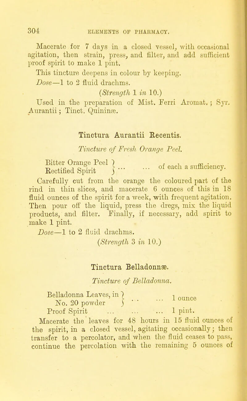 Macerate for 7 days in a closed vessel, with occasional agitation, then strain, press, and filter, and add sufficient proof spirit to make 1 pint. This tincture deepens in colour by keeping. Dose—1 to 2 fluid drachms. (Strength 1 in 10.) Used in the preparation of Mist. Ferri Aromat, ; Syr. Aurantii; Tinct. Quininas. Tinctura Aurantii Recentis. Tincture of Fresh Orange Peel. Bitter Orange Peel ) c i a? • Rectified Spirit jof each a Carefully cut from the orange the coloured part of the rind in thin slices, and macerate 6 ounces of this in 18 fluid ounces of the spirit for a week, •with frequent agitation. Then pour off the liquid, press the dregs, mix the liquid products, and filter. Finally, if necessary, add spirit to make 1 pint. Dose—1 to 2 fluid drachms. (Strength 3 in 10.) Tinctura Belladonnae. Tincture of Belladonna. Belladonna Leaves, in j ^ ounce No. 20 powder j Proof Spirit 1 pint. Macerate the leaves for 48 hours in 15 fluid ounces of the spirit, in a closed vessel, agitating occasionally; then transfer to a percolator, and when the fluid ceases to pass, continue the percolation with the remaining 5 ounces of