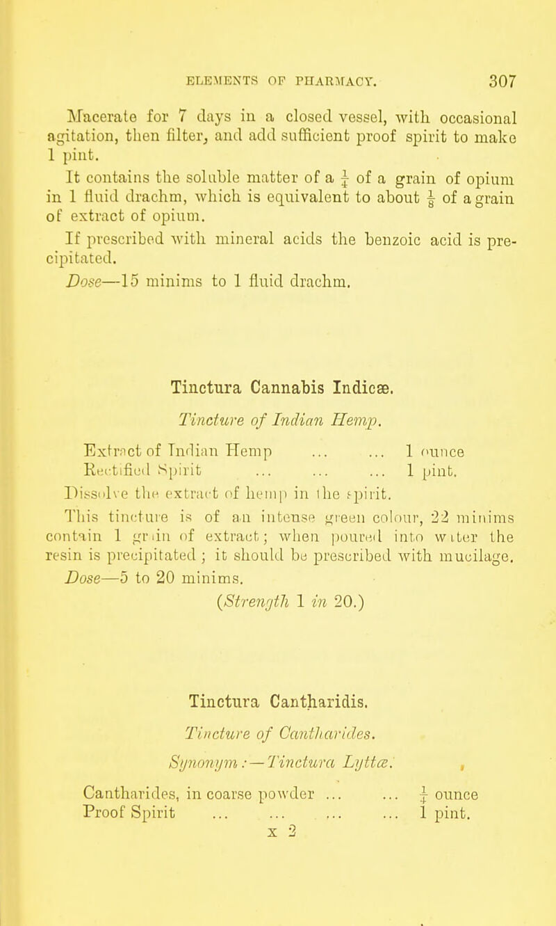 Macerate for 7 days in a closed vessel, Avith occasional agitation, then filter, and add sufficient proof spirit to make 1 pint. It contains the soluble matter of a j of a grain of opium in 1 fluid drachm, which is equivalent to about | of a grain of extract of opium. If prescribed with mineral acids the benzoic acid is pre- cipitated. Dose—15 minims to 1 fluid drachm. Tinctura Cannabis Indicse. Tincture of Indian Hemp. Extract of Indian Hemp ... ... 1 ounce Kei-tified Spirit ... ... ... 1 pint. Dissolve the extract of hemp in 1 ho spirit. This tincture is of an intense green colour, 22 minims contain 1 grdn of extract; when poured into water the resin is precipitated ; it should be prescribed with mucilage. Dose—5 to 20 minims. (Strength 1 in 20.) Tinctura Cantharidis. Tincture of Cantharides. Synonym: — Tinctura Lyttce. Cantharides, in coarse powder ... ... jounce Proof Spirit ... ... ... ... 1 pint. x 2