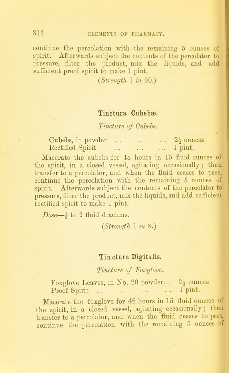 31G continue the percolation with the remaining 5 ounces at spirit. Afterwards subject the contents of the percolator to pressure, filter the product, mix the liquids, and add sufficient proof spirit to make 1 pint. (Strength 1 in 20.) Tinctura Cubebse. Tincture of Cubebs. Cubebs, in powder ... ... ... 2| ounces Eectified Spirit ... ... ... 1 pint. Macerate the cubebs for 48 hours in 15 fluid ounces of the spirit, in a closed vessel, agitating occasionally ; then transfer to a percolator, and when the fluid ceases to pa^s, continue the percolation with the remaining 5 ounces of spirit. Afterwards subject the contents of the percolator to pressure, filter the product, mix the liquids, and add sufficient rectified spirit to make 1 pint. Dose—I to 2 fluid drachms. (Strength 1 in 8.) Tin ctura Digitalis. Tincture of Foxglove. Foxglove Leaves, in No. 20 powder... 2^ ounces Proof Spirit 1 pint. Macerate the foxglove for 43 hours in 15 fluid ounces o the spirit, in a closed vessel, agitating occasionally; the transfer to a percolator, and when the fluid ceases to pas