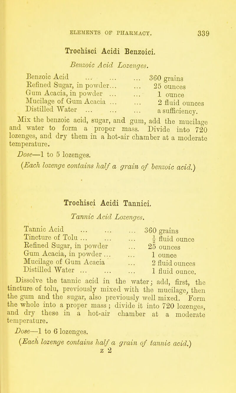 Trochisci Acidi Benzoici. Benzoic Acid Lozenges. Benzoic Acid Befined Sugar, in powder Gum Acacia, in powder Mucilage of Gum Acacia Distilled Water ... Mix the benzoic acid, sugar, and and water to form a proper mass 360 grains 25 ounces 1 ounce 2 fluid ounces a sufficiency. add the mucilage Divide into 720 o lozenges, and dry them in a hot-air chamber at a moderate temperature. Dose—1 to 5 lozenges. (Each lozenge contains half a grain of benzoic acid.) Trochisci Acidi Tannici. Tannic Acid Lozenges. Tannic Acid Tincture of Tolu Befined Sugar, in powder Gum Acacia, in powder ... Mucilage of Gum Acacia Distilled Water 360 grains \ fluid ounce 25 ounces 1 ounce 2 fluid ounces 1 fluid ounce. ^ Dissolve the tannic acid in the water; add, first, the tincture of tolu, previously mixed with the mucilage, then the gum and the sugar, also previously well mixed. Form the whole into a proper mass ; divide it into 720 lozenges, and dry these in a hot-air chamber at a moderate temperature. Dose—1 to 6 lozenges. (Each lozenge contains half a grain of tannic acid.) z 2