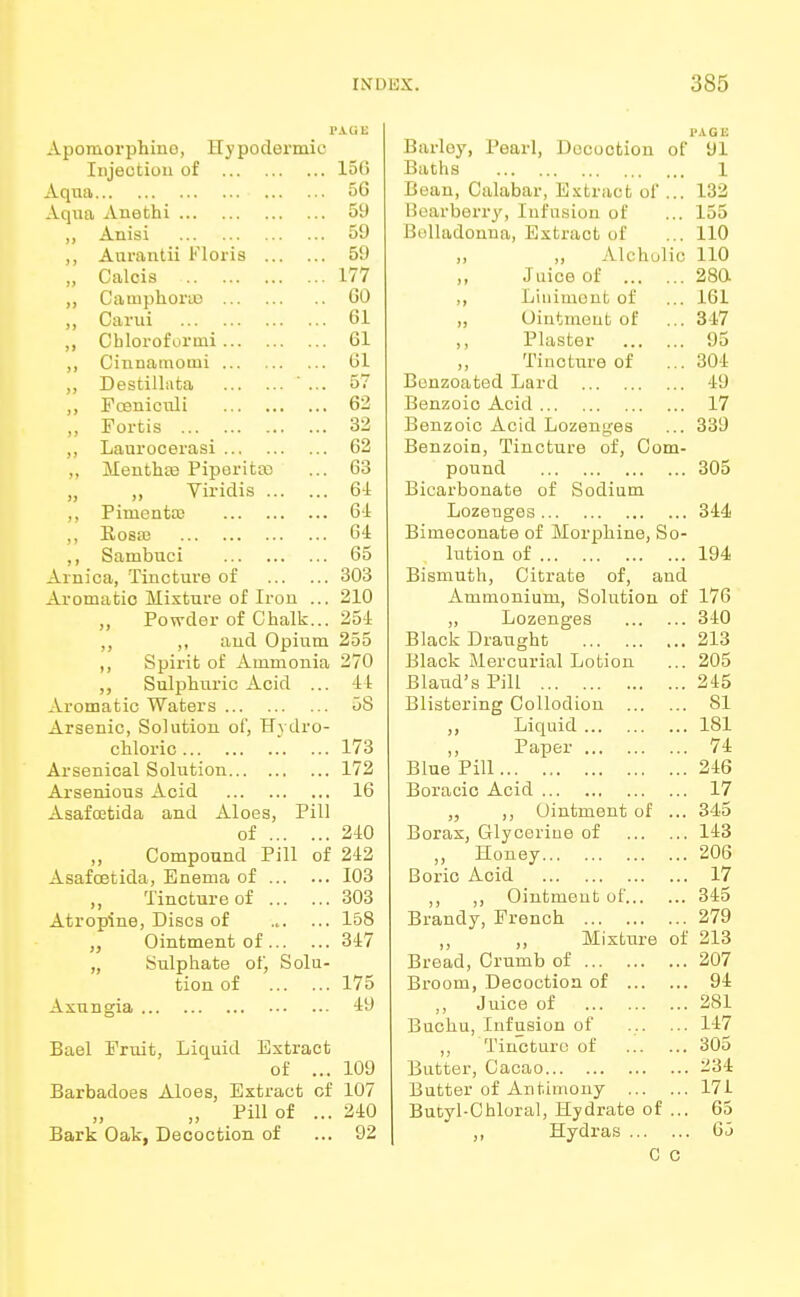 Apomorphino, Hypodermic Injection of 15(5 Aqua ofa Aqua Anethi 59 ,, Anisi 59 ,, Aurantii Floris 59 „ Calcis 177 ,, CauiphoriD GO ,, Carui 61 „ Chlorofurmi 61 ,, Cinnarnomi 61 ,, Destillnta ' ... 57 ,, Fceniculi 62 ,, Fortis 32 ,, Laurocerasi 62 ,, Menthas Piperita) no 00 „ „ Viridis 61 ,, Pimento) 64 ,, Rosa) 64 ,, Sambuci 65 Arnica, Tincture of 303 Aromatio Mixture of Iron ... 210 „ Powder of Chalk... 251 ,, aud Opium 255 ,, Spirit of Ammonia 270 „ Sulphuric Acid ... U Aromatic Waters 58 Arsenic, Solution of, Hydro- chloric 173 Arsenical Solution 172 Arsenious Acid 16 Asafcetida and Aloes, Pill of 240 Compound Pill of 242 Asafcetida, Enema of 103 ,, Tincture of 303 Atropine, Discs of ... ... 158 „ Ointment of 347 „ Sulphate of, Solu- tion of 175 Axungia 49 Bael Fruit, Liquid Extract of ... 109 Barbadoes Aloes, Extract cf 107 „ Pill of ... 240 Bark Oak, Decoction of ... 92 PAGE Barley, Pearl, Decoction of 91 Baths 1 Bean, Calabar, Extract of ... 132 Bearberry, Infusion of ... 155 Belladonna, Bxtract of ... 110 ,, „ Alchulic 110 ,, Juice of 280 ,, Liniment of ... 161 „ Ointment of ... 317 ,, Plaster 95 ,, Tincture of ... 304 Bonzoated Lard 49 Benzoic Acid 17 Benzoic Acid Lozenges ... 339 Benzoin, Tincture of, Com- pound 305 Bicarbonate of Sodium Lozenges 344 Bimeconate of Morphine, So- lution of 194 Bismuth, Citrate of, and Ammonium, Solution of 176 „ Lozenges 340 Black Draught 213 Black Mercurial Lotion ... 205 Blaud's Pill 245 Blistering Collodion 81 ,, Liquid 181 ,, Paper 74 Blue Pill 246 Boracic Acid 17 ,, Ointment of ... 345 Borax, Glycerine of 143 „ Honey 206 Boric Acid 17 ,, ,, Ointment of 345 Brandy, French 279 „ „ Mixture of 213 Bread, Crumb of 207 Broom, Deooctioa of 94 ,, Juice of 281 Buchu, Infusion of ... ... 147 ,, Tincture of 305 Butter, Cacao 234 Butter of Antimony 171 Butyl-Chloral, Hydrate of ... 65 ,, Hydras 6j C C