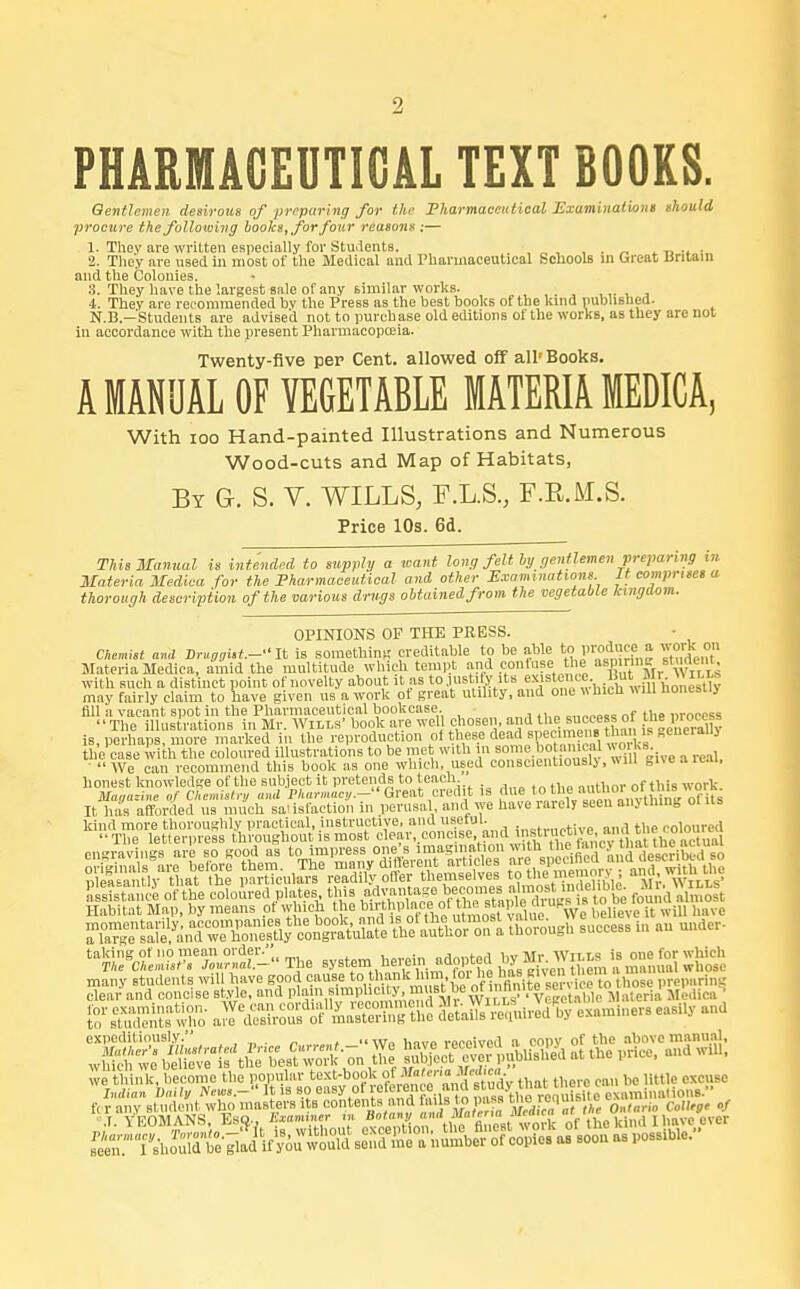 ■1 PHARMACEUTICAL TEXT BOORS. Gentlemen desirous of preparing for the Pharmaceutical Examinations should procure the following books, for four reasons :— 1. They are written especially for Students. . . 2. They are used in most of the Medical and Pharmaceutical Schools in Great Britain and the Colonies. 3. They have the largest sale of any similar works. ,,. , , 4. They are recommended by the Press as the best books of the kind published. N.B.—'Students are advised not to purchase old editions of the works, as they are not in accordance with, the present Pharmacopoeia. Twenty-five per Cent, allowed off all'Books. A MANUAL OF VEGETABLE MATERIA MEDICA, With ioo Hand-painted Illustrations and Numerous Wood-cuts and Map of Habitats, By G. S. V. WILLS, F.L.S., F.E.M.S. Price 10s. 6d. This Manual is intended to supply a want long felt by gentlemen preparing in Materia Medica for the Pharmaceutical and other Examinations It comprises a thorough description of the various drugs obtained from the vegetable kingdom. OPINIONS OF THE PRESS. • Chemist and Druggist.- It is something creditable to be able tojroita j Xdent Materia Medica, amid the multitude which tempt and confuse the aspufcrn 8™«en^ with such a distinct point of novelty about it as to justify its existence But Mr wai may fairly claim to have given us a work of great utility, and one which will honesllj fill a vacant spot in the Pharmaceutical bookcase. „,,„„„«, „f the m-ocess The illustrations in Mr. Wills' book are well chosen, andtheRecess of the process is, perhaps, more marked in the reproduction of these dea spec mf»Beuerall> the case with the coloured illustrations to be met with in some botanical worKs. ■ We can recommend this book as one which, used conscientiously,«ill „»e.iicai. honest knowledge of the subject it pretends to teach _ n,,tw of this work Marine of Chemistry and Pharmacy^ Great credit IS due toI the MftlTH^TftJj It has afforded us much satisfaction in perusal and we have rarely seen anj thing otns Habitat Map, by means of which the biithplaccof the sup e 1 u-w , u j, will have K«o»^ expeditiously -We have received a copy of the above manual, StAttn Z Server published at .he price, and will, we think, become the popular t^S*rfJ«^^. „ „„ mtlc cxcuse fcrt7e£^^