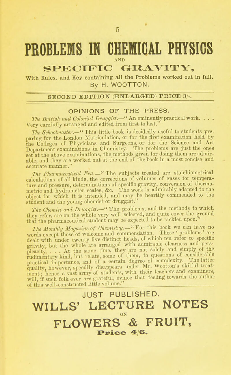 0 5 PROBLEMS IN CHEMICAL PHYSICS AND SPECIFIC GRAVITY, With Rules, and Key containing all the Problems worked out in full. By H, WOOTTON. SECOND EDITION (ENLARGED) PRICE 3/-. OPINIONS OF THE PRESS. The British and Colonial Druggist.—An eminently practical work. . . . Very carefully arranged and edited from first to last. The Schoolmaster.— '1 This little book is decidedly useful to students pre- paring for the London Matriculation, or for the first examination held by the Colleges of Physicians and Surgeons, or for the Science and Art Department examinations in Chemistry. The problems are just the ones set at the above examinations, the methods given for doing them are admir- able, and they are worked out at the end of the book in a most concise and accurate manner. The Pharmaceutical Era.— The subjects treated are stoichiometrical calculations of all kinds, the corrections of volumes of gases for tempera- ture and pressure, determinations of specific gravity, conversion of thermo- metric and hydrometer scales, &c. The work is admirably adapted to the object for which it is intended, and may be heartily commended to the student and the young chemist or druggist. The Chemist and Druggist.— The problems, and the methods to which they refer, are on the whole very well selected, and quite cover the ground that the pharmaceutical student may be expected to be tackled upon. The Monihhj Magazine of Chemistry— Tor this book we can have no words except those of welcome and commendation. These ' problems are dealt with under twenty-five distinct heads, of which ten refer to specific gravity, but the whole are arranged with admirable clearness and pers- picacity ... At the same time, they are not solely and simply of the rudimentary kind, but relate, some of them, to questions of considerable practical importance, and of a certain degree of complexity. The latter quality, however, speedily disappears under Mr. Wootton s skilful treat- ment; hence a vast army of students, with their teachers and examiners, will, if such folk ever are grateful, evince that fcelmg towards the author of this well-constructed little volume. JUST PUBLISHED. WILLS5 LECTURE NOTES ON FLOWERS & FRUIT,