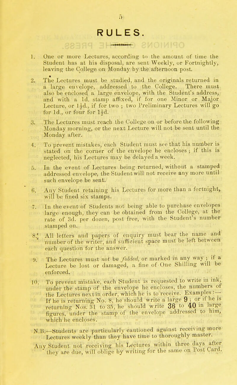 a RULES 1. One or more Lectures, according to the amount of time the Student has at his disposal, are sent Weekly, or Fortnightly, leaving the College on Monday by the afternoon post. • 2. The Lectures must be studied, and the originals returned in a large envelope, addressed to the College. There must also be enclosed a large envelope, with the Student's address, and with a Id. stamp affixed, if for one Minor or Major Lecture, or ljd., if for two ; two Preliminary Lectures will go for Id., or four for l^d. :!. The Lectures must reach the College on or before the following Monday morning, or the next Lecture will not be sent until the Monday after. 4. To prevent mistakes, each Student must see that his number is stated on the corner of the envelope he encloses ; if this is neglected, his Lectures may be delayed a week. 5. In the event of Lectures being returned, without a stamped addressed envelope, the Student will not receive any more until such envelope be sent. 6. Any Student retaining his Lectures for more than a fortnight, will be fined six stamps. 7. In the event of Students not being able to purchase envelopes large enough, they can be obtained from the College, at the rate of 3d. per dozen, post free, with the Student's number stamped on. 8. ' All letters and papers of enquiry must bear the name and number of the writer, and sufficient space must be left between each question for the answer. 9. The Lectures must not be folded, or marked in any way ; if a Lecture be lost or damaged, a fine of One Shilling will be enforced. 10. To prevent mistake, each Student is requested to write in ink, under the stamp of the envelope ho encloses, the numbers of the Lectures next in order, which he is to receive. Examples :— If he is returning No. 8, he should write a large 9 ; or if he is returning Nos. 31 to 35, he should write 36 to 40 m large figures, under the stamp of the envelope addressed to him, which he encloses. N B —Students are particularly cautioned against receiving more Lectures weekly than they have time to thoroughly master. Any Student not receiving his Lectures within three days after they are due, will oblige by writing for the same on lost Larfl.