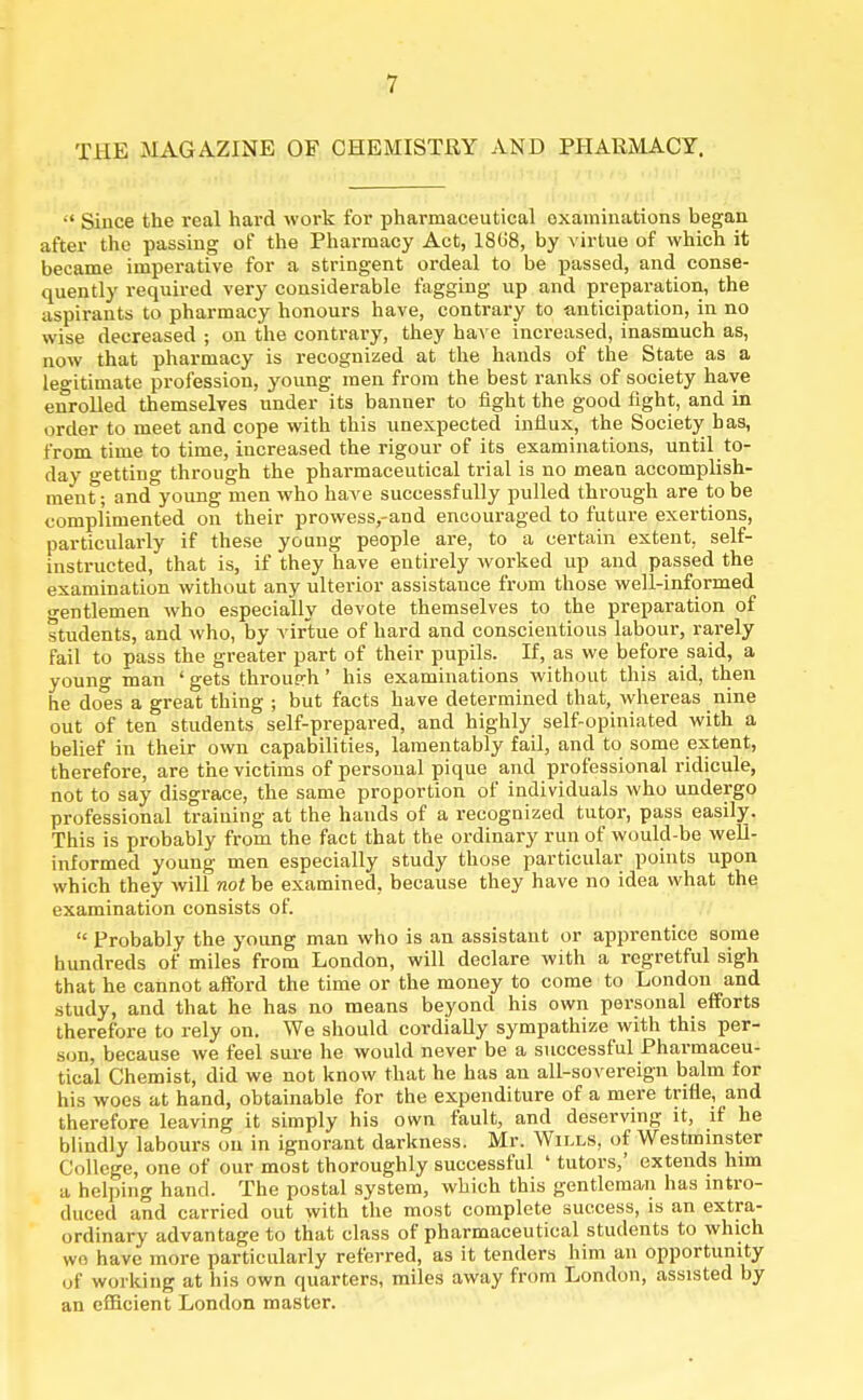 THE MAGAZINE OF CHEMISTRY AND PHARMACY.  Since the real hard work for pharmaceutical examinations began after the passing of the Pharmacy Act, 18CJ8, by virtue of which it became imperative for a stringent ordeal to be passed, and conse- quently required very considerable fagging up and preparation, the aspirants to pharmacy honours have, contrary to anticipation, in no wise decreased ; on the contrary, they have increased, inasmuch as, now that pharmacy is recognized at the hands of the State as a legitimate profession, young men from the best ranks of society have enrolled themselves under its banner to fight the good fight, and in order to meet and cope with this unexpected influx, the Society has, from time to time, increased the rigour of its examinations, until to- day getting through the pharmaceutical trial is no mean accomplish- ment; and young men who have successfully pulled through are to be complimented on their prowess,-and encouraged to future exertions, particularly if these young people are, to a certain extent, self- instructed, that is, if they have entirely worked up and passed the examination without any ulterior assistance from those well-informed gentlemen who especially devote themselves to the preparation of students, and who, by virtue of hard and conscientious labour, rarely fail to pass the greater part of their pupils. If, as we before said, a young man ' gets through ' his examinations without this aid, then he does a great thing ; but facts have determined that, whereas nine out of ten students self-prepared, and highly self-opiniated with a belief in their own capabilities, lamentably fail, and to some extent, therefore, are the victims of personal pique and professional ridicule, not to say disgrace, the same proportion of individuals who undergo professional training at the hands of a recognized tutor, pass easily. This is probably from the fact that the ordinary run of would-be well- informed young men especially study those particular points upon which they will not be examined, because they have no idea what the examination consists of.  Probably the young man who is an assistant or apprentice some hundreds of miles from London, will declare with a regretful sigh that he cannot afford the time or the money to come to London and study, and that he has no means beyond his own personal efforts therefore to rely on. We should cordially sympathize with this per- son, because we feel sure he would never be a successful Pharmaceu- tical Chemist, did we not know that he has an all-sovereign balm for his woes at hand, obtainable for the expenditure of a mere trifle, and therefore leaving it simply his own fault, and deserving it, if he blindly labours on in ignorant darkness. Mr. Wills, of Westminster College, one of our most thoroughly successful ' tutors,' extends him a helping hand. The postal system, which this gentleman has intro- duced and carried out with the most complete success, is an extra- ordinary advantage to that class of pharmaceutical students to which we have more particularly referred, as it tenders him an opportunity uf working at his own quarters, miles away from London, assisted by an efficient London master.