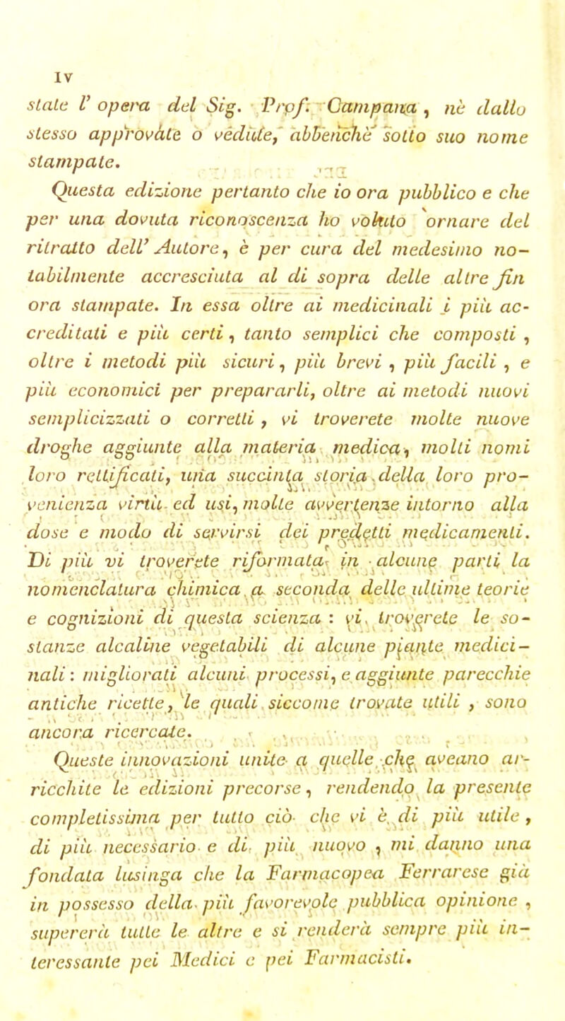 sLaLti V opera del Sig. Prpf; Oanipmta ^ ne dallo òlesso approvàtè o védUte, àbbenche sotto suo nome stampate. , , _ Questa edizione pertanto che io ora pubblico e che per una dovuta riconoscenza ho vokito ornare del ritratto dell' Autore^ è per cura del medesimo no- tabilmente accresciuta al di sopra delle altre fin ora stampate. In essa oltre ai medicinali i piìi ac- creditati e pili certi, tanto semplici che composti , oltre i metodi piìt sicuri^ pili brevi , piìi facili , e pili economici per prepararli, oltre ai metodi nuovi semplicizzati o corretti , vi troverete molte nuove droghe aggiunte alla materia medicamolli nomi loro rettificati, una succin^a^ st.oria.della loro pro- venienza virtii-ed usi^ molle avvertenze intorno alla dose e modo di set'virsi dei precl^tti medicamenti. Di pili vi troverete rifi>rmata^ in alcune parti la nomenclatura chimica, cu seconda delle ultime teorie e cognizioni di quesla scienza: \^i,y it^ov^rcLe le so- stanze alcaline vegetabili di alcune piante medici- nali: migliorati alcuni, processile aggiunte parecchie antiche ricette, le quali , siccome trovate utili , sono ancora ricercate. . , ,, • v ■ . Queste innovazioni unite- a quelle-.ch^ aveano ar- ricchite le edizioni precorserendendo la presenta completissima per tutto ciò- clic vi è. di pili utile, di pili necessario- e di: piìi, nuovo , mi danno una fondata lusinga che la Farmacopea Ferrarese già in possesso della- piìi favorevole pubblica opinione , supererà tutte le altre e si renderà sempre piii in- teressante pei Medici e pei Farmacisti.